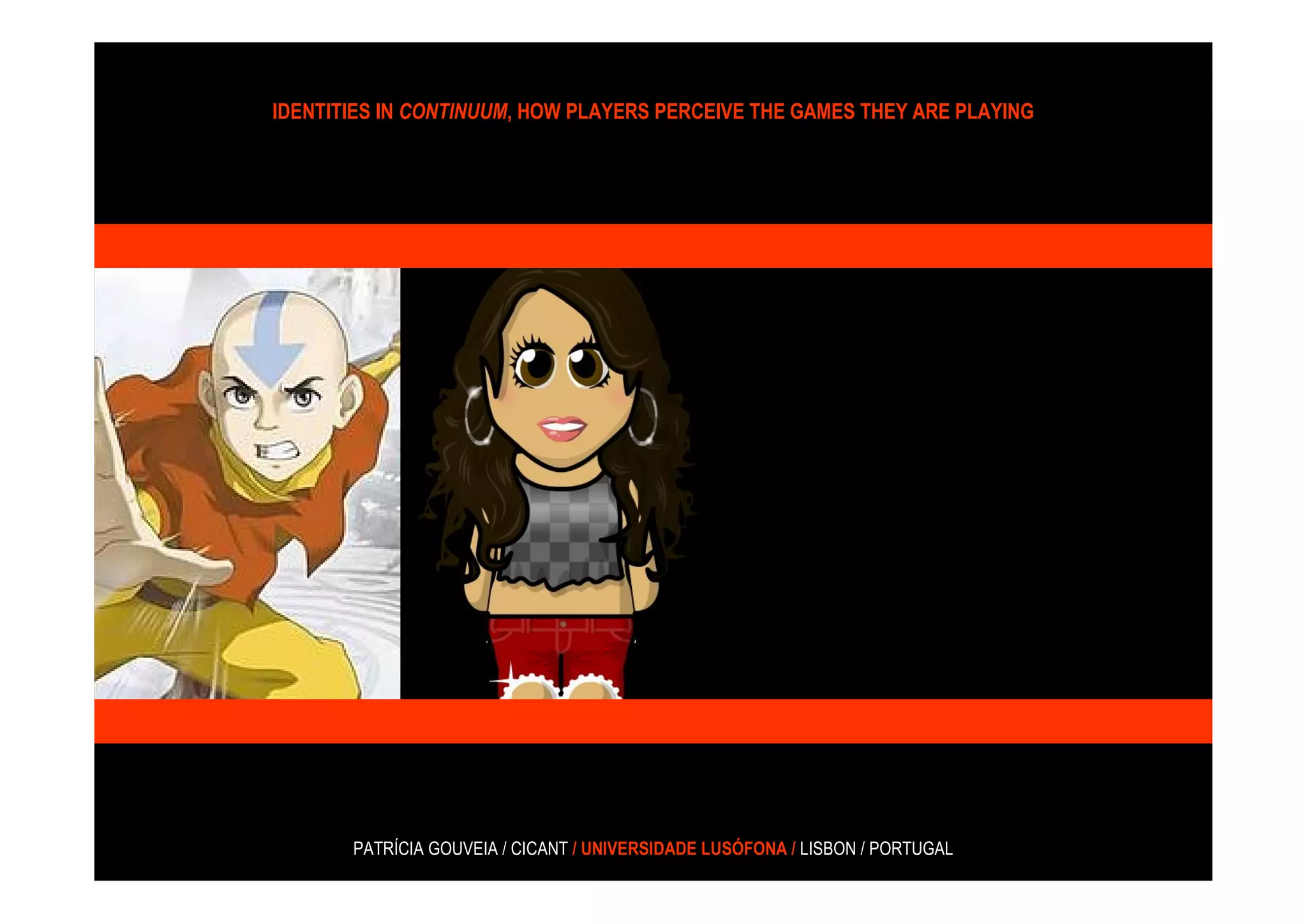 IDENTITIES IN CONTINUUM, HOW PLAYERS PERCEIVE THE GAMES THEY ARE PLAYING




       PATRÍCIA GOUVEIA / CICANT / UNIVERSIDADE LUSÓFONA / LISBON / PORTUGAL
 