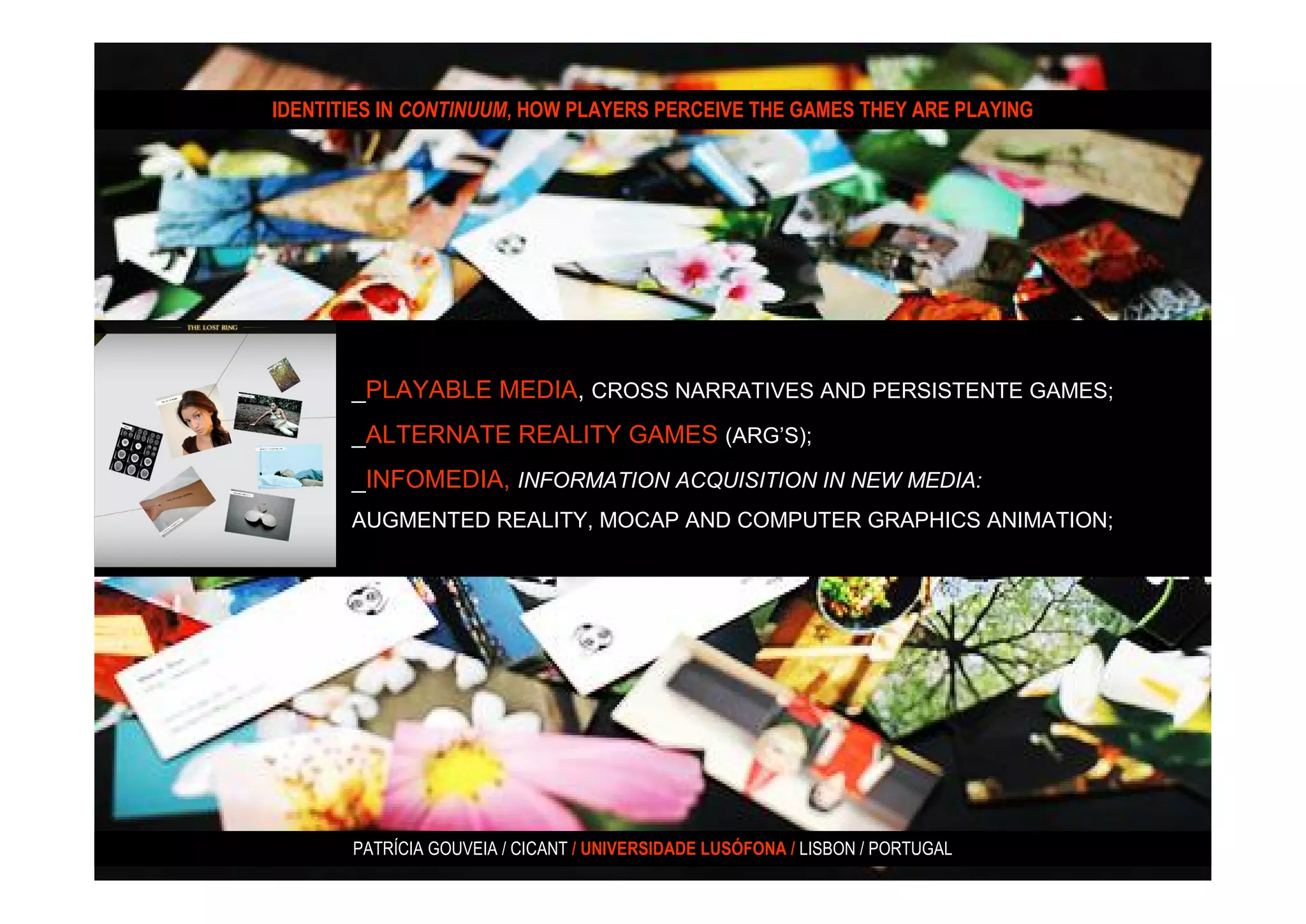 IDENTITIES IN CONTINUUM, HOW PLAYERS PERCEIVE THE GAMES THEY ARE PLAYING




       _PLAYABLE MEDIA, CROSS NARRATIVES AND PERSISTENTE GAMES;
       _ALTERNATE REALITY GAMES (ARG’S);
       _INFOMEDIA, INFORMATION ACQUISITION IN NEW MEDIA:
       AUGMENTED REALITY, MOCAP AND COMPUTER GRAPHICS ANIMATION;




       PATRÍCIA GOUVEIA / CICANT / UNIVERSIDADE LUSÓFONA / LISBON / PORTUGAL
 