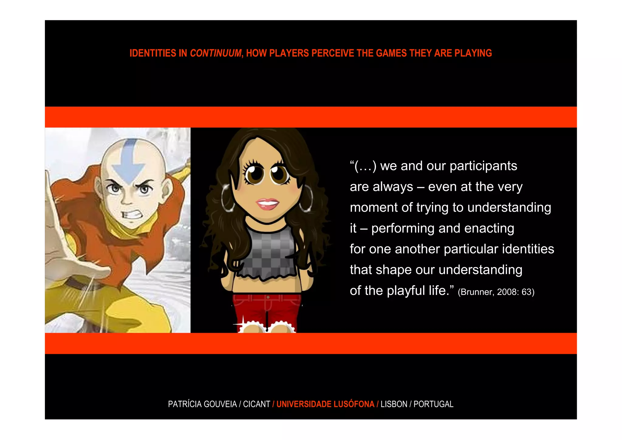 IDENTITIES IN CONTINUUM, HOW PLAYERS PERCEIVE THE GAMES THEY ARE PLAYING




                                                  “(…) we and our participants
                                                  are always – even at the very
                                                  moment of trying to understanding
                                                  it – performing and enacting
                                                  for one another particular identities
                                                  that shape our understanding
                                                  of the playful life.” (Brunner, 2008: 63)




       PATRÍCIA GOUVEIA / CICANT / UNIVERSIDADE LUSÓFONA / LISBON / PORTUGAL
 