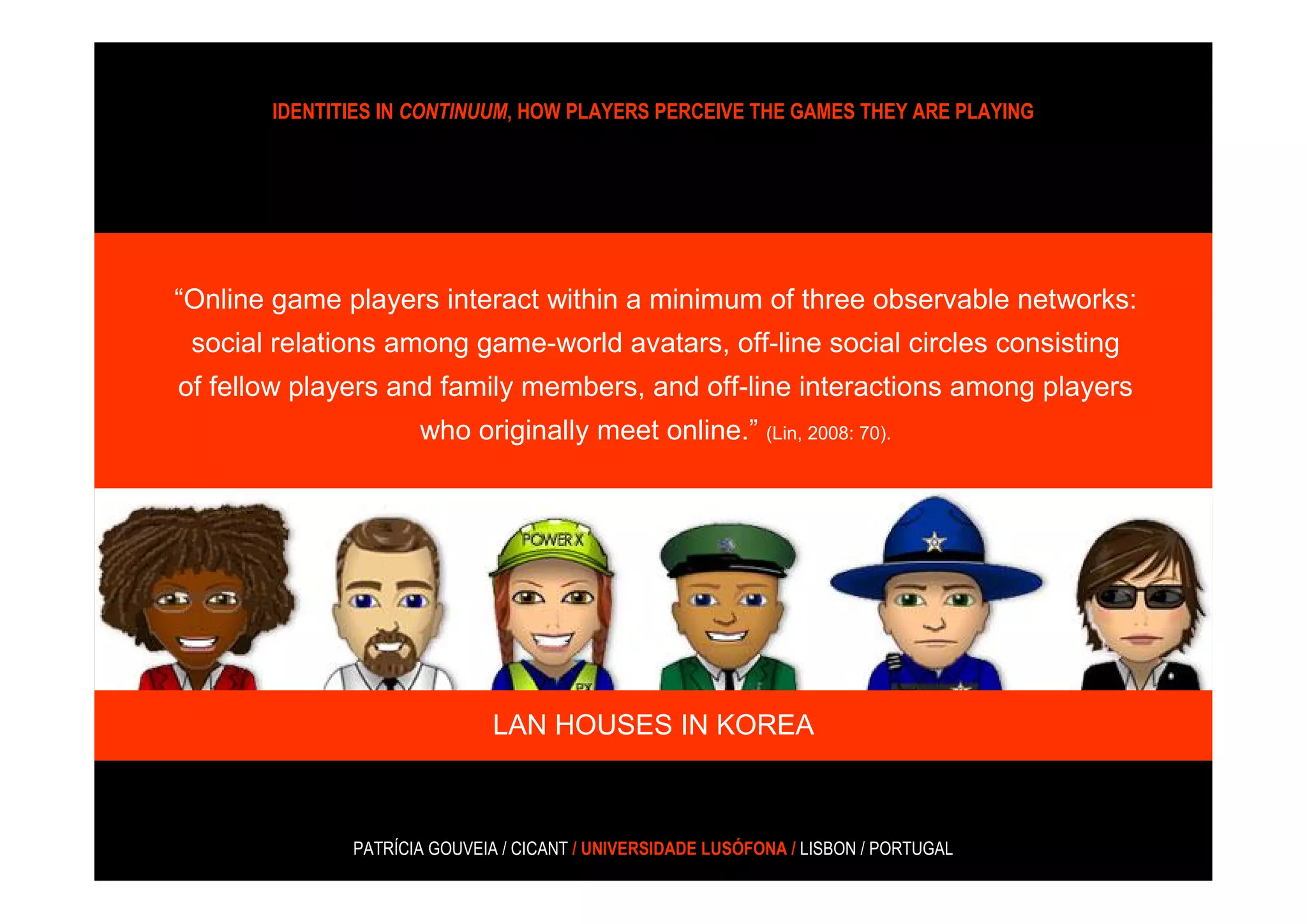 IDENTITIES IN CONTINUUM, HOW PLAYERS PERCEIVE THE GAMES THEY ARE PLAYING




“Online game players interact within a minimum of three observable networks:
 social relations among game-world avatars, off-line social circles consisting
of fellow players and family members, and off-line interactions among players
                     who originally meet online.” (Lin, 2008: 70).




                              LAN HOUSES IN KOREA



              PATRÍCIA GOUVEIA / CICANT / UNIVERSIDADE LUSÓFONA / LISBON / PORTUGAL
 