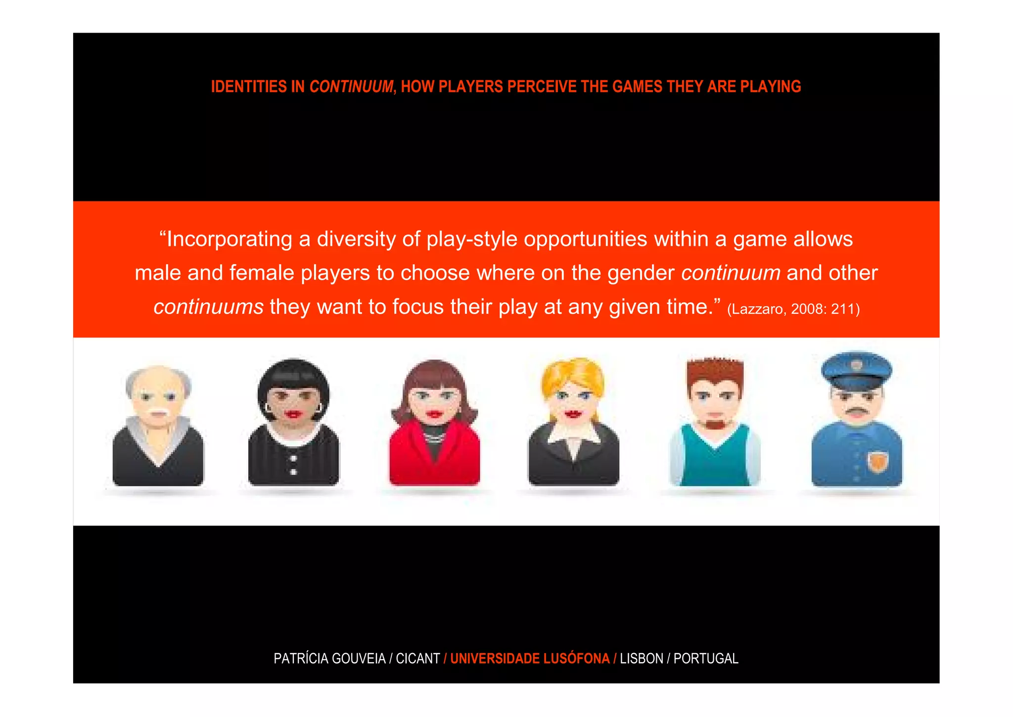IDENTITIES IN CONTINUUM, HOW PLAYERS PERCEIVE THE GAMES THEY ARE PLAYING




  “Incorporating a diversity of play-style opportunities within a game allows
male and female players to choose where on the gender continuum and other
 continuums they want to focus their play at any given time.” (Lazzaro, 2008: 211)




              PATRÍCIA GOUVEIA / CICANT / UNIVERSIDADE LUSÓFONA / LISBON / PORTUGAL
 