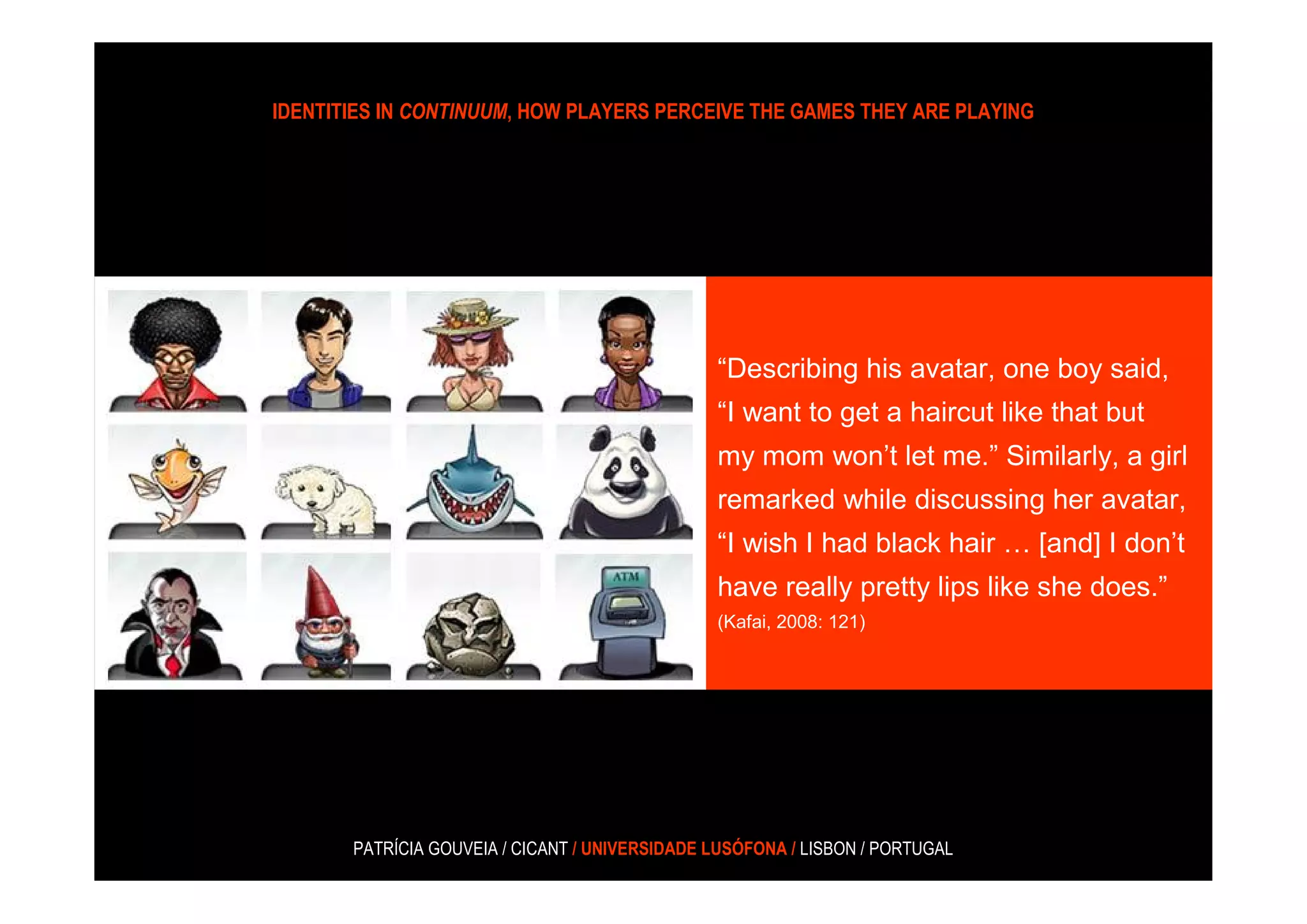 IDENTITIES IN CONTINUUM, HOW PLAYERS PERCEIVE THE GAMES THEY ARE PLAYING




                                                “Describing his avatar, one boy said,
                                                “I want to get a haircut like that but
                                                my mom won’t let me.” Similarly, a girl
                                                remarked while discussing her avatar,
                                                “I wish I had black hair … [and] I don’t
                                                have really pretty lips like she does.”
                                                (Kafai, 2008: 121)




       PATRÍCIA GOUVEIA / CICANT / UNIVERSIDADE LUSÓFONA / LISBON / PORTUGAL
 