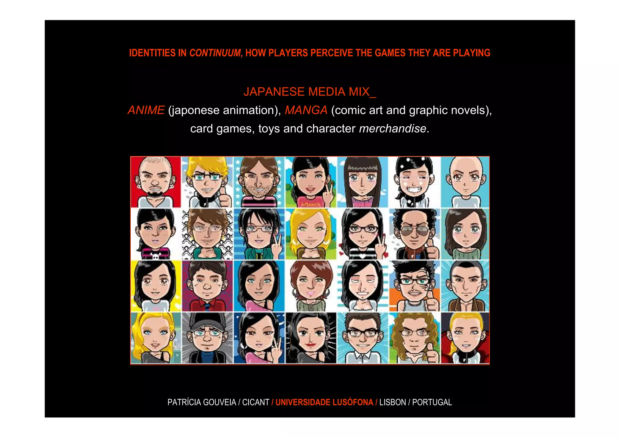 IDENTITIES IN CONTINUUM, HOW PLAYERS PERCEIVE THE GAMES THEY ARE PLAYING


                         JAPANESE MEDIA MIX_
ANIME (japonese animation), MANGA (comic art and graphic novels),
            card games, toys and character merchandise.




       PATRÍCIA GOUVEIA / CICANT / UNIVERSIDADE LUSÓFONA / LISBON / PORTUGAL
 