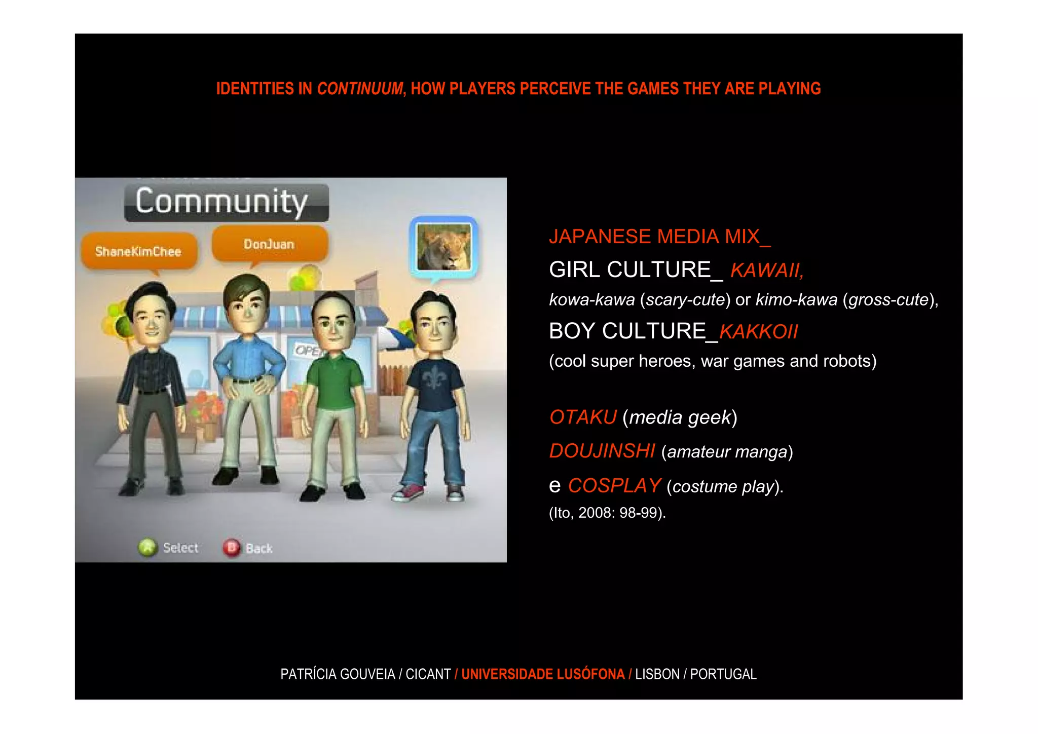 IDENTITIES IN CONTINUUM, HOW PLAYERS PERCEIVE THE GAMES THEY ARE PLAYING




                                             JAPANESE MEDIA MIX_
                                             GIRL CULTURE_ KAWAII,
                                             kowa-kawa (scary-cute) or kimo-kawa (gross-cute),
                                             BOY CULTURE_KAKKOII
                                             (cool super heroes, war games and robots)


                                             OTAKU (media geek)
                                             DOUJINSHI (amateur manga)
                                             e COSPLAY (costume play).
                                             (Ito, 2008: 98-99).




       PATRÍCIA GOUVEIA / CICANT / UNIVERSIDADE LUSÓFONA / LISBON / PORTUGAL
 