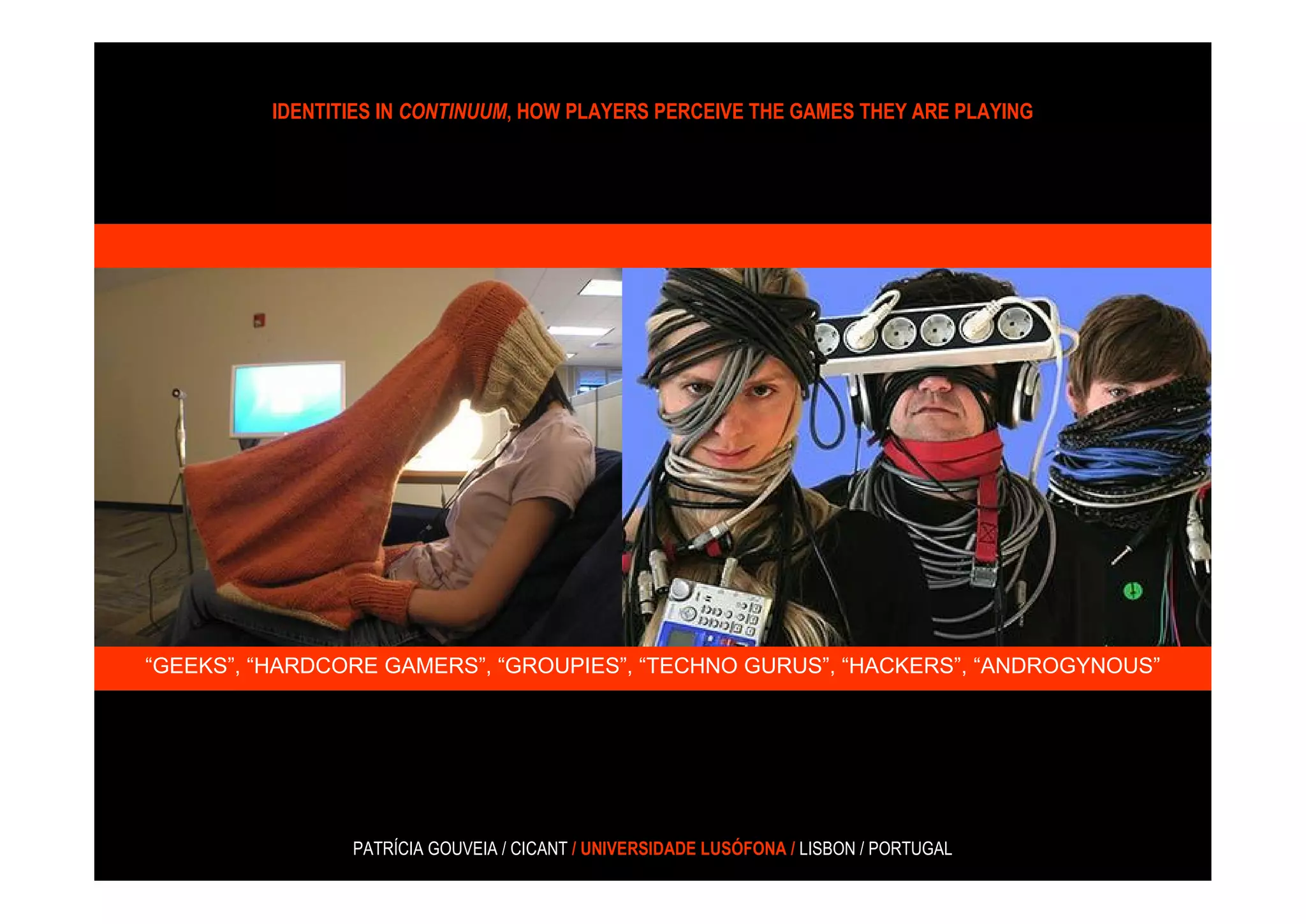 IDENTITIES IN CONTINUUM, HOW PLAYERS PERCEIVE THE GAMES THEY ARE PLAYING




“GEEKS”, “HARDCORE GAMERS”, “GROUPIES”, “TECHNO GURUS”, “HACKERS”, “ANDROGYNOUS”




                 PATRÍCIA GOUVEIA / CICANT / UNIVERSIDADE LUSÓFONA / LISBON / PORTUGAL
 