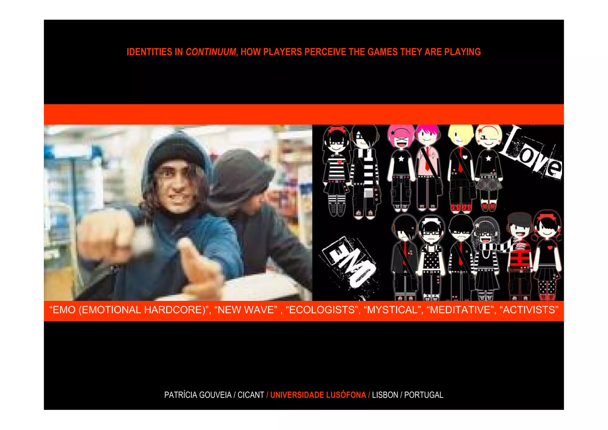 IDENTITIES IN CONTINUUM, HOW PLAYERS PERCEIVE THE GAMES THEY ARE PLAYING




“EMO (EMOTIONAL HARDCORE)”, “NEW WAVE” , “ECOLOGISTS”, “MYSTICAL”, “MEDITATIVE”, “ACTIVISTS”




                    PATRÍCIA GOUVEIA / CICANT / UNIVERSIDADE LUSÓFONA / LISBON / PORTUGAL
 