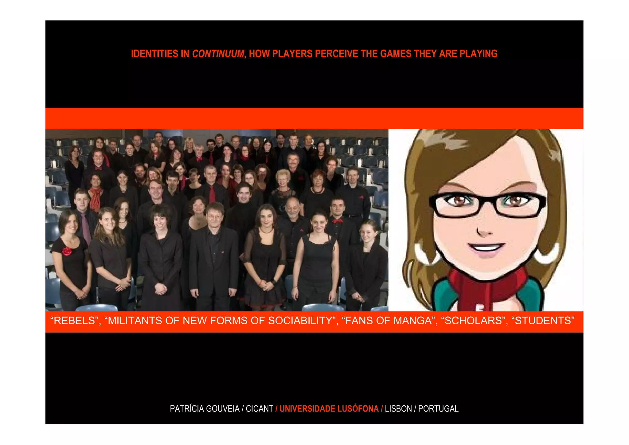 IDENTITIES IN CONTINUUM, HOW PLAYERS PERCEIVE THE GAMES THEY ARE PLAYING




“REBELS”, “MILITANTS OF NEW FORMS OF SOCIABILITY”, “FANS OF MANGA”, “SCHOLARS”, “STUDENTS”
                    “EMO (EMOTIONAL HARDCORE)”, “NEW WAVE” ,




                    PATRÍCIA GOUVEIA / CICANT / UNIVERSIDADE LUSÓFONA / LISBON / PORTUGAL
 