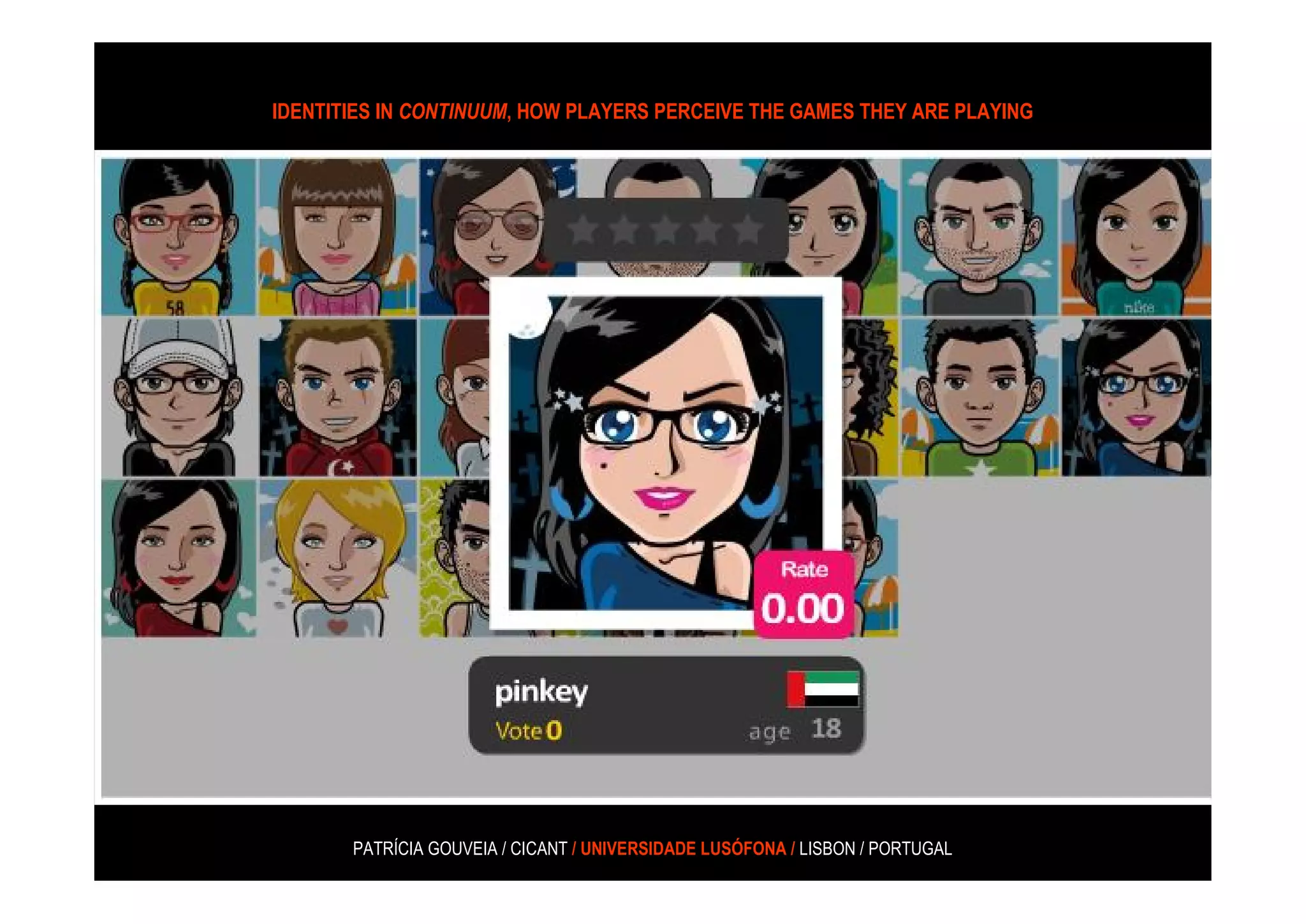 IDENTITIES IN CONTINUUM, HOW PLAYERS PERCEIVE THE GAMES THEY ARE PLAYING




“(…) there are several prominent female alternative-reality game (ARGs)
developers as well as greater gender diversity in the ARG development
 community, and the player base for ARGs is gender balanced as well.
                     (Phillips 2005, coated in Consalvo, 2008: 177)




            PATRÍCIA GOUVEIA / CICANT / UNIVERSIDADE LUSÓFONA / LISBON / PORTUGAL
 