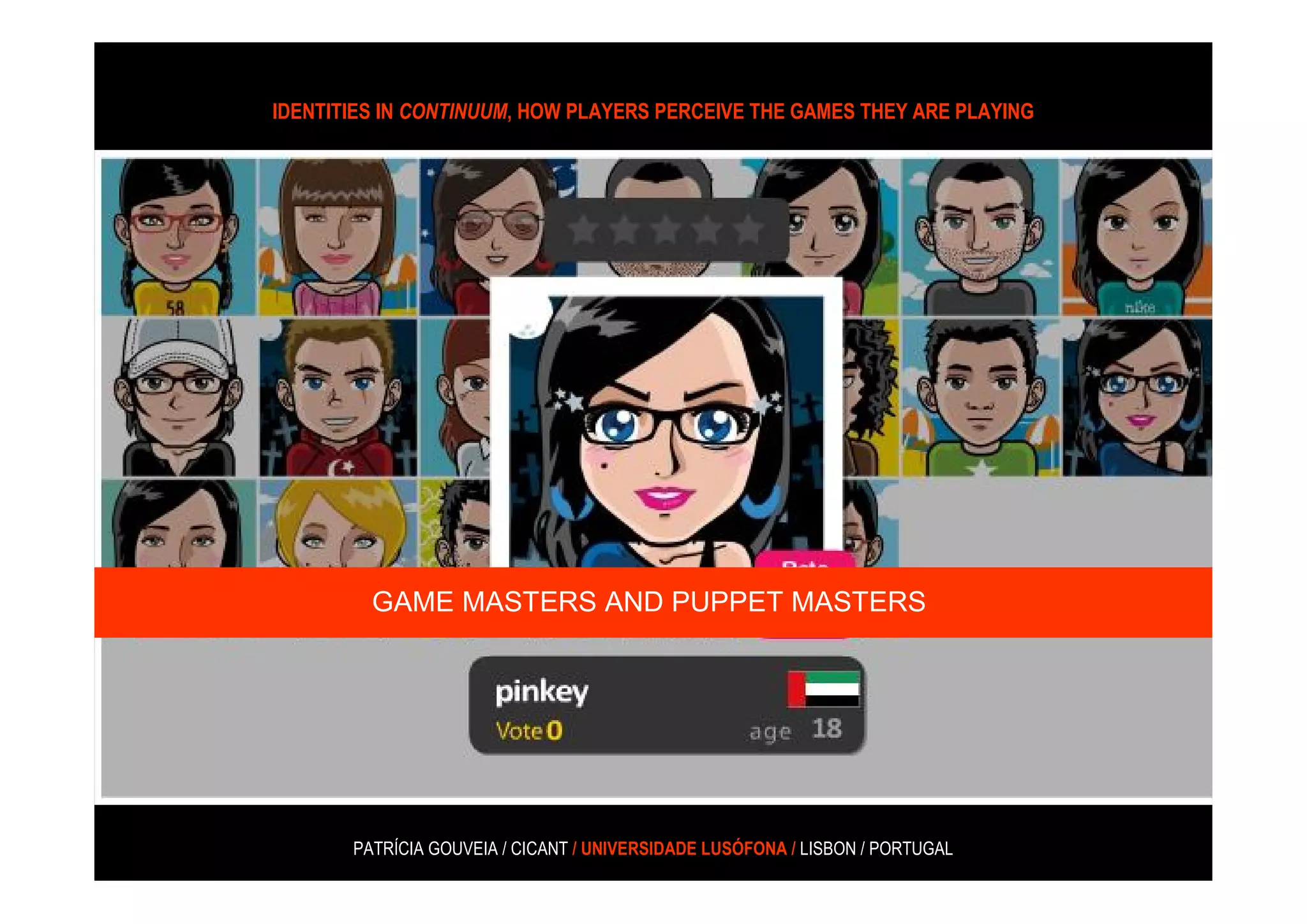 IDENTITIES IN CONTINUUM, HOW PLAYERS PERCEIVE THE GAMES THEY ARE PLAYING




“(…) there are several prominent female alternative-reality game (ARGs)
developers as well as greater gender diversity in the ARG development
 community, and the player base for ARGs is gender balanced as well.
                     (Phillips 2005, coated in Consalvo, 2008: 177)


              GAME MASTERS AND PUPPET MASTERS




            PATRÍCIA GOUVEIA / CICANT / UNIVERSIDADE LUSÓFONA / LISBON / PORTUGAL
 