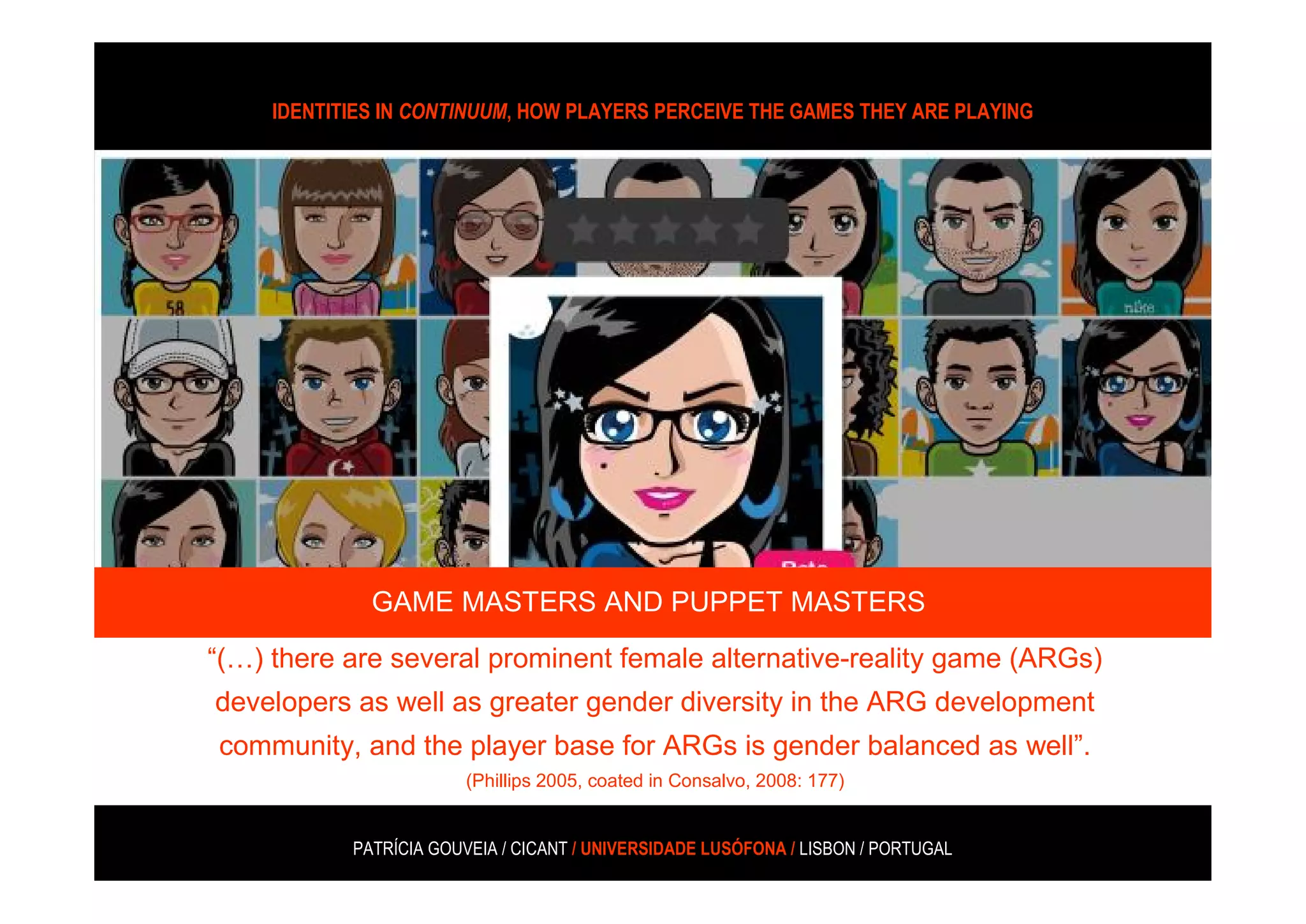 IDENTITIES IN CONTINUUM, HOW PLAYERS PERCEIVE THE GAMES THEY ARE PLAYING




“(…) there are several prominent female alternative-reality game (ARGs)
developers as well as greater gender diversity in the ARG development
 community, and the player base for ARGs is gender balanced as well.
                     (Phillips 2005, coated in Consalvo, 2008: 177)


              GAME MASTERS AND PUPPET MASTERS

“(…) there are several prominent female alternative-reality game (ARGs)
developers as well as greater gender diversity in the ARG development
 community, and the player base for ARGs is gender balanced as well”.
                         (Phillips 2005, coated in Consalvo, 2008: 177)


            PATRÍCIA GOUVEIA / CICANT / UNIVERSIDADE LUSÓFONA / LISBON / PORTUGAL
 