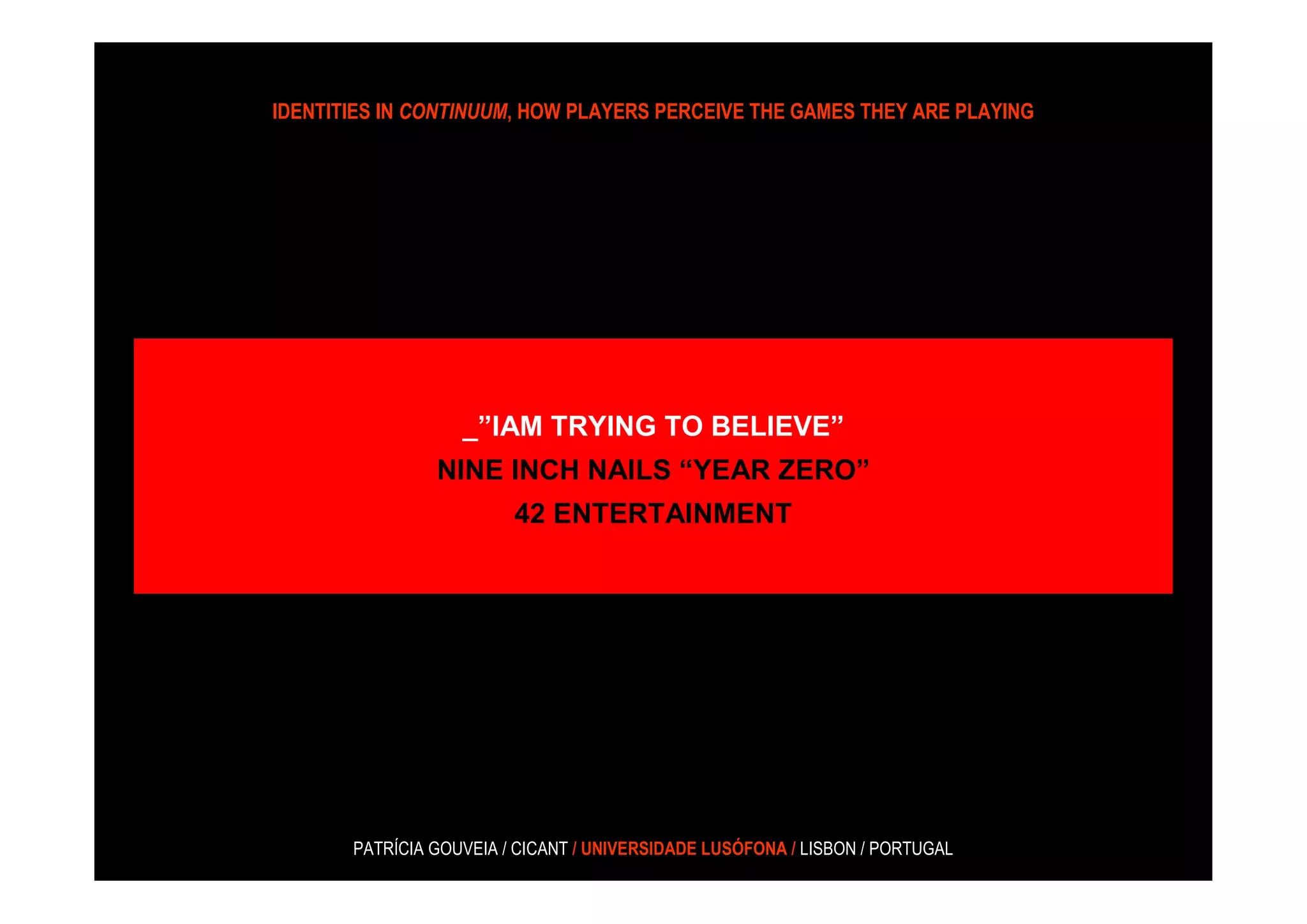 IDENTITIES IN CONTINUUM, HOW PLAYERS PERCEIVE THE GAMES THEY ARE PLAYING




                   _”IAM TRYING TO BELIEVE”
                NINE INCH NAILS “YEAR ZERO”
                         42 ENTERTAINMENT




       PATRÍCIA GOUVEIA / CICANT / UNIVERSIDADE LUSÓFONA / LISBON / PORTUGAL
 