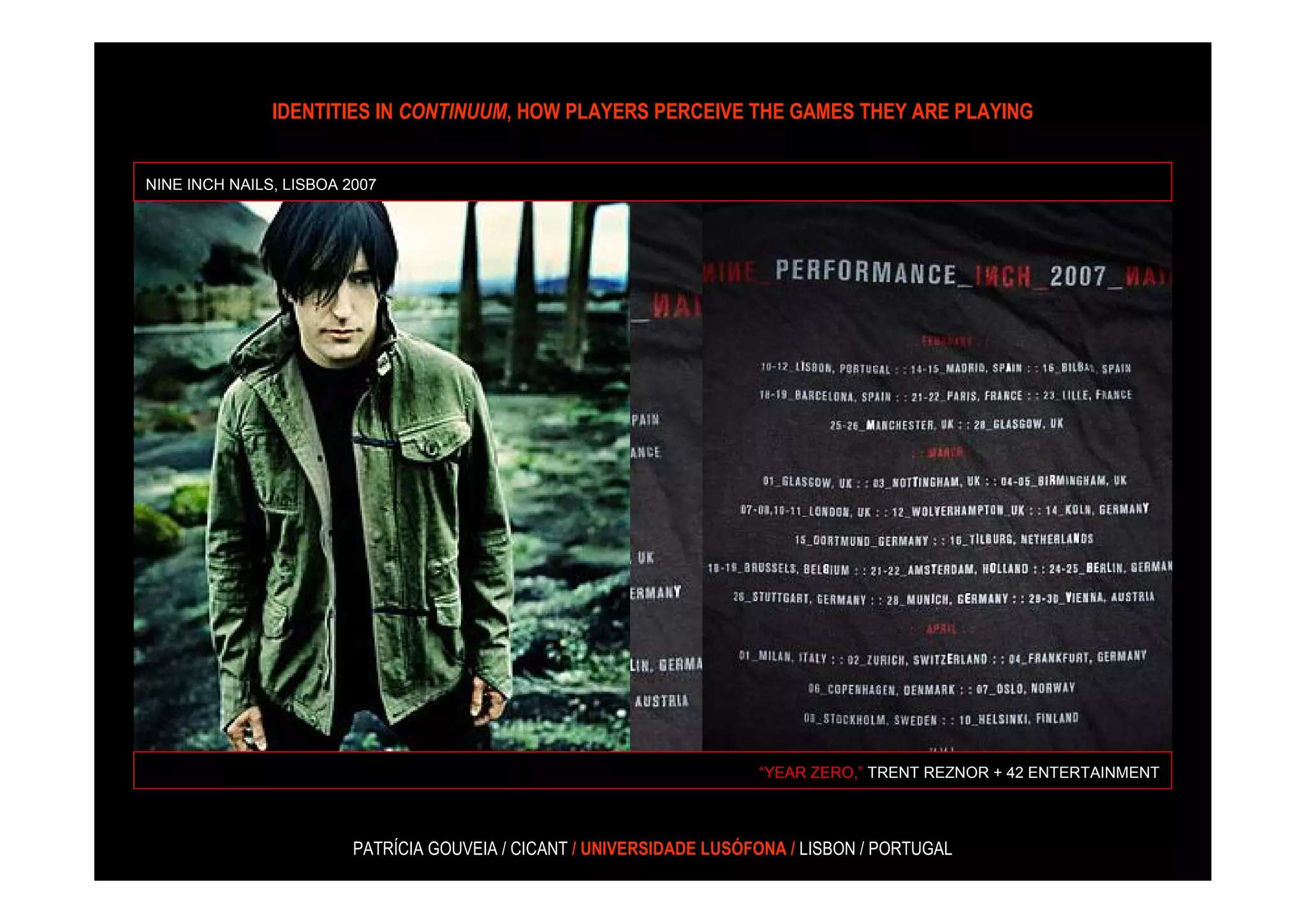 IDENTITIES IN CONTINUUM, HOW PLAYERS PERCEIVE THE GAMES THEY ARE PLAYING


NINE INCH NAILS, LISBOA 2007




                                                                       “YEAR ZERO,” TRENT REZNOR + 42 ENTERTAINMENT



                         PATRÍCIA GOUVEIA / CICANT / UNIVERSIDADE LUSÓFONA / LISBON / PORTUGAL
 