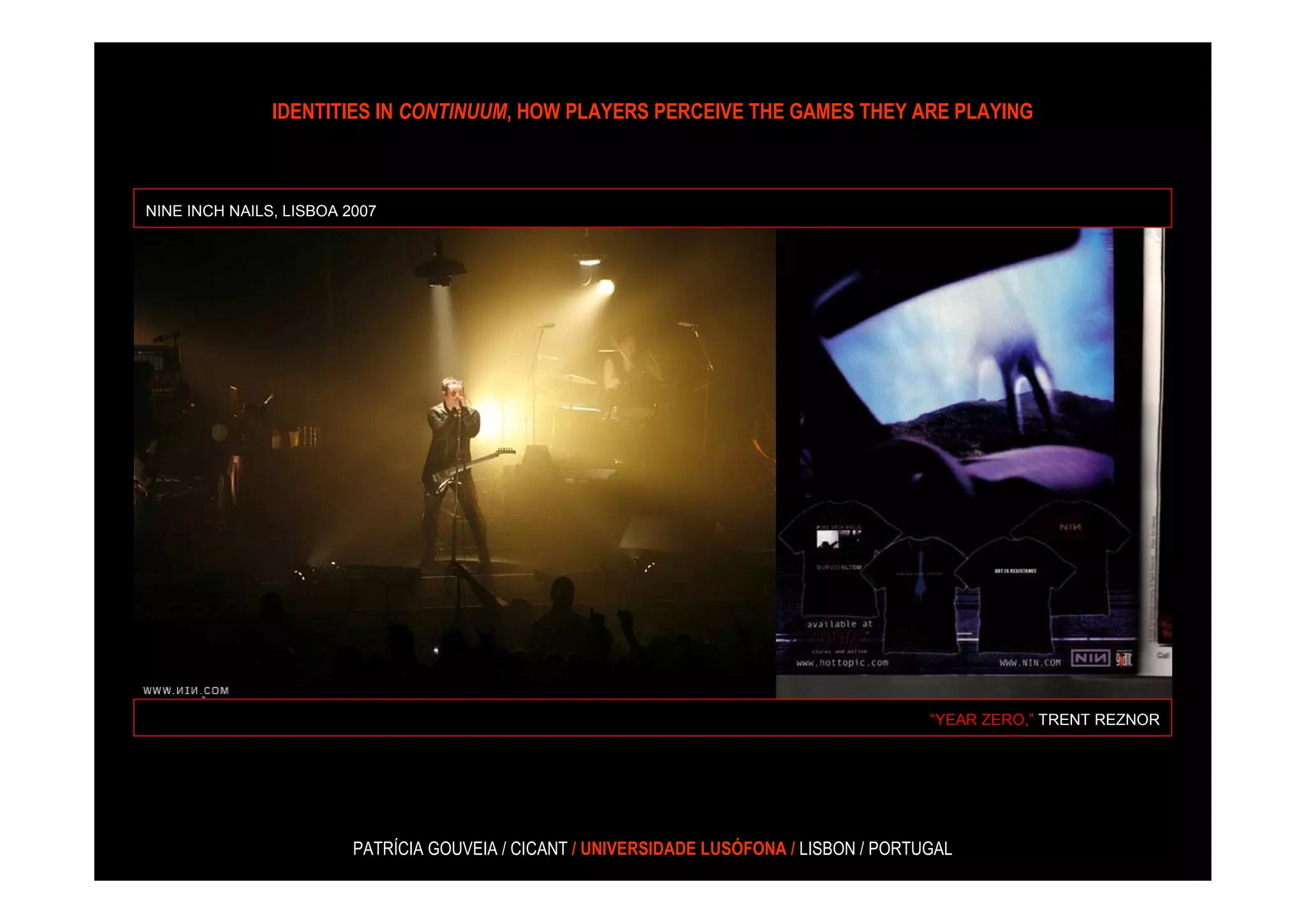 IDENTITIES IN CONTINUUM, HOW PLAYERS PERCEIVE THE GAMES THEY ARE PLAYING



NINE INCH NAILS, LISBOA 2007




                                                                                           “YEAR ZERO,” TRENT REZNOR




                         PATRÍCIA GOUVEIA / CICANT / UNIVERSIDADE LUSÓFONA / LISBON / PORTUGAL
 