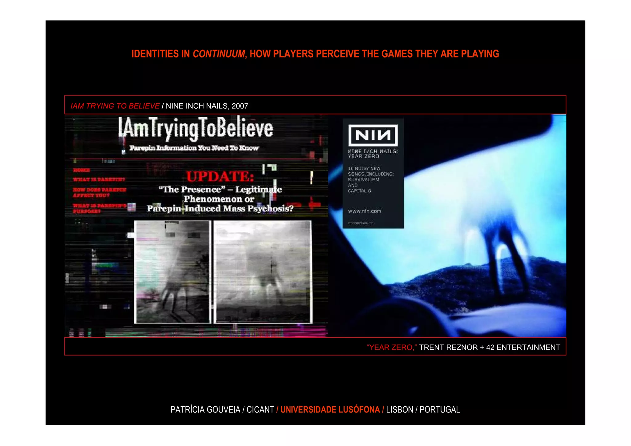 IDENTITIES IN CONTINUUM, HOW PLAYERS PERCEIVE THE GAMES THEY ARE PLAYING



IAM TRYING TO BELIEVE / NINE INCH NAILS, 2007




                                                                       “YEAR ZERO,” TRENT REZNOR + 42 ENTERTAINMENT




                         PATRÍCIA GOUVEIA / CICANT / UNIVERSIDADE LUSÓFONA / LISBON / PORTUGAL
 