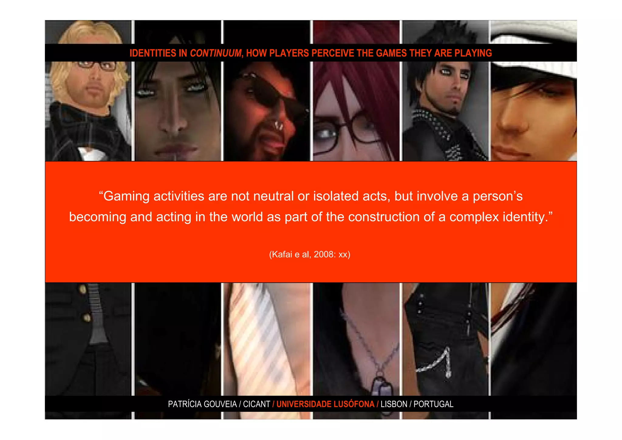 IDENTITIES IN CONTINUUM, HOW PLAYERS PERCEIVE THE GAMES THEY ARE PLAYING




     “Gaming activities are not neutral or isolated acts, but involve a person’s
becoming and acting in the world as part of the construction of a complex identity.”

                                         (Kafai e al, 2008: xx)




                 PATRÍCIA GOUVEIA / CICANT / UNIVERSIDADE LUSÓFONA / LISBON / PORTUGAL
 