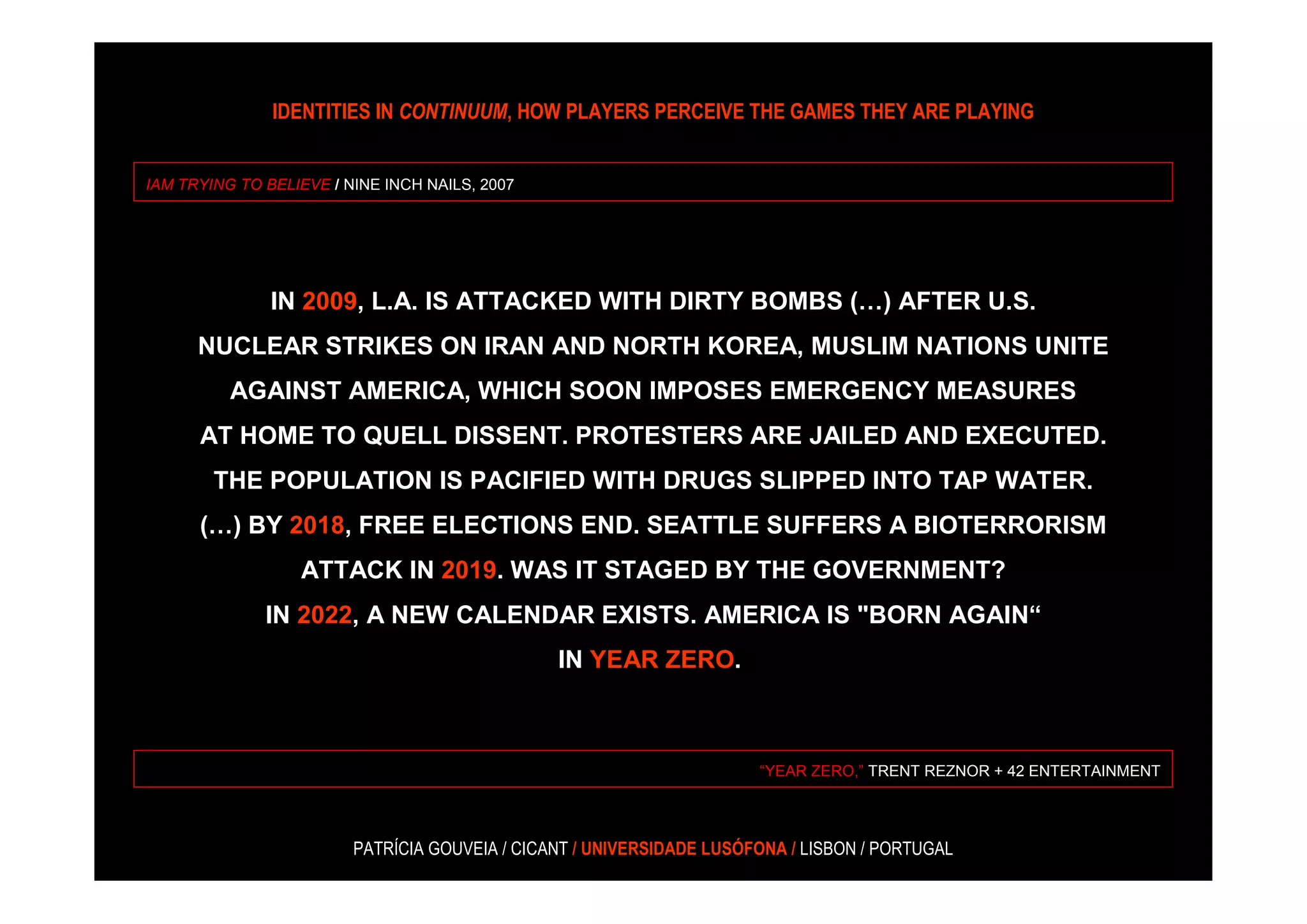 IDENTITIES IN CONTINUUM, HOW PLAYERS PERCEIVE THE GAMES THEY ARE PLAYING


IAM TRYING TO BELIEVE / NINE INCH NAILS, 2007




               IN 2009, L.A. IS ATTACKED WITH DIRTY BOMBS (…) AFTER U.S.
      NUCLEAR STRIKES ON IRAN AND NORTH KOREA, MUSLIM NATIONS UNITE
          AGAINST AMERICA, WHICH SOON IMPOSES EMERGENCY MEASURES
      AT HOME TO QUELL DISSENT. PROTESTERS ARE JAILED AND EXECUTED.
        THE POPULATION IS PACIFIED WITH DRUGS SLIPPED INTO TAP WATER.
      (…) BY 2018, FREE ELECTIONS END. SEATTLE SUFFERS A BIOTERRORISM
                  ATTACK IN 2019. WAS IT STAGED BY THE GOVERNMENT?
              IN 2022, A NEW CALENDAR EXISTS. AMERICA IS "BORN AGAIN“
                                                IN YEAR ZERO.



                                                                       “YEAR ZERO,” TRENT REZNOR + 42 ENTERTAINMENT




                         PATRÍCIA GOUVEIA / CICANT / UNIVERSIDADE LUSÓFONA / LISBON / PORTUGAL
 