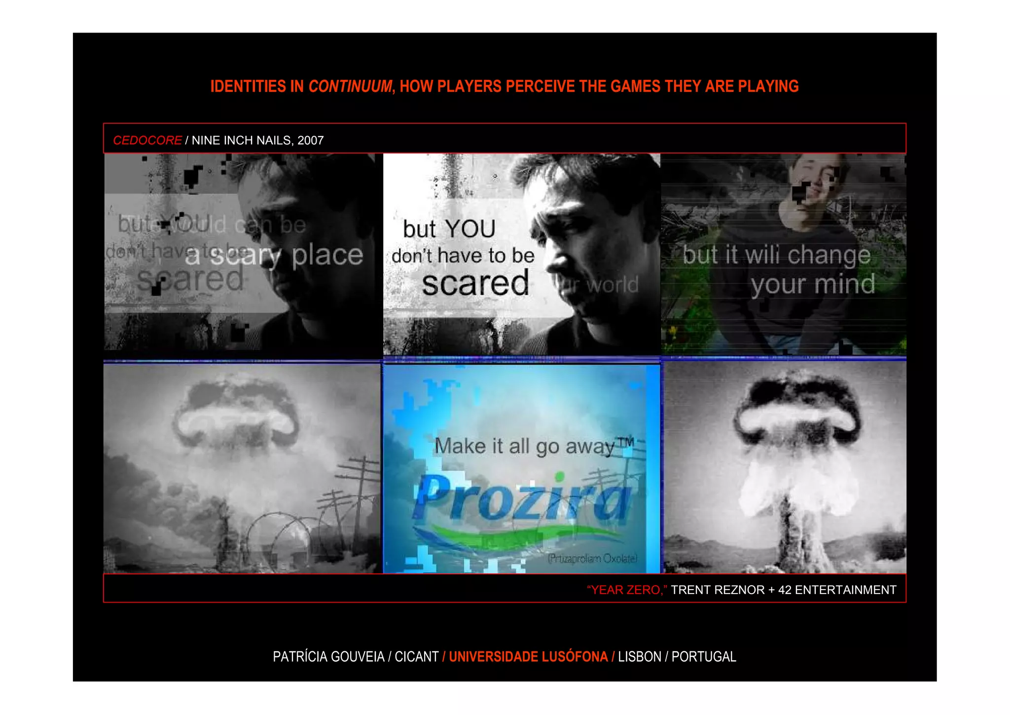 IDENTITIES IN CONTINUUM, HOW PLAYERS PERCEIVE THE GAMES THEY ARE PLAYING


CEDOCORE / NINE INCH NAILS, 2007




                                                                      “YEAR ZERO,” TRENT REZNOR + 42 ENTERTAINMENT




                        PATRÍCIA GOUVEIA / CICANT / UNIVERSIDADE LUSÓFONA / LISBON / PORTUGAL
 
