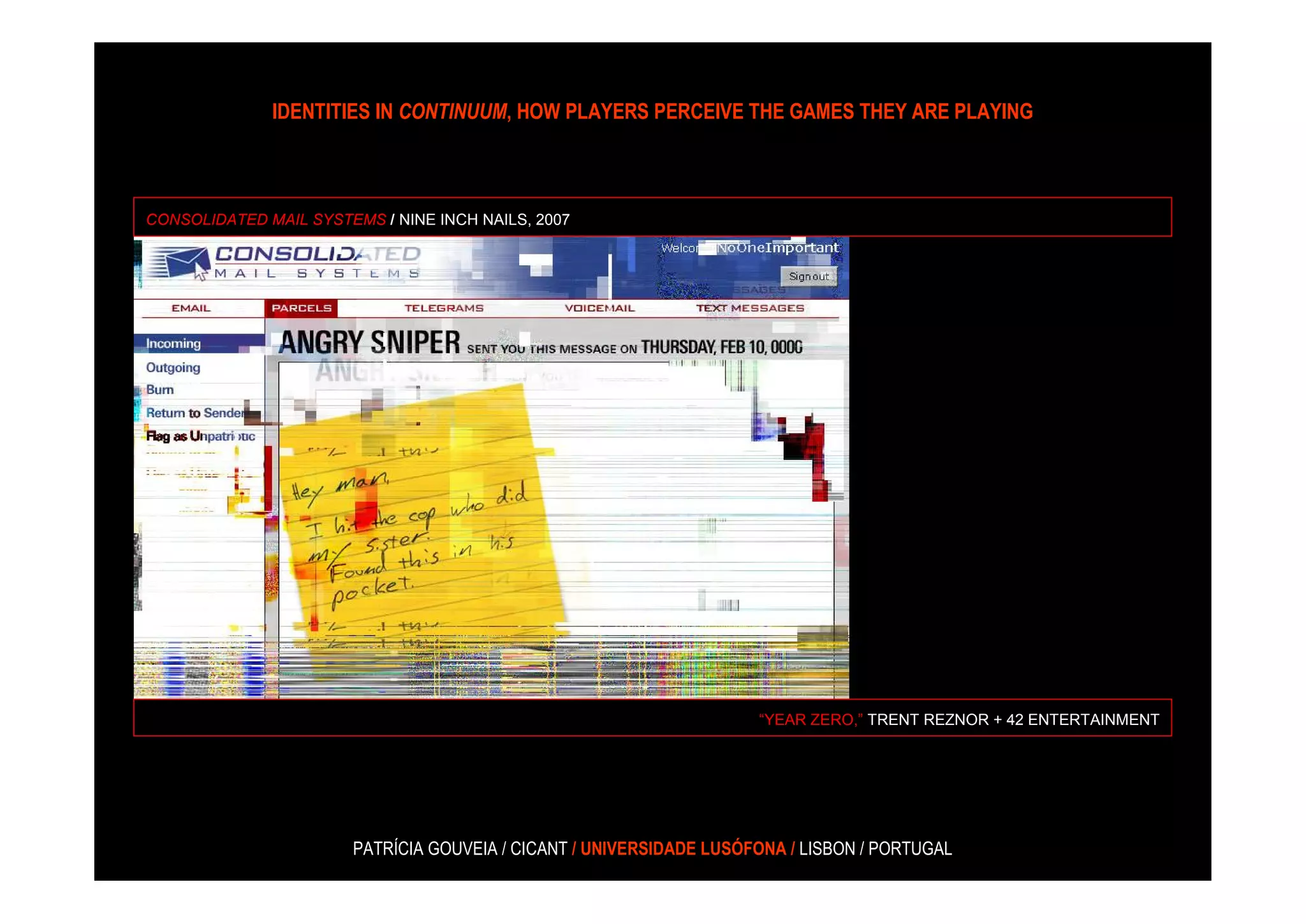 IDENTITIES IN CONTINUUM, HOW PLAYERS PERCEIVE THE GAMES THEY ARE PLAYING



CONSOLIDATED MAIL SYSTEMS / NINE INCH NAILS, 2007




                                                                     “YEAR ZERO,” TRENT REZNOR + 42 ENTERTAINMENT




                       PATRÍCIA GOUVEIA / CICANT / UNIVERSIDADE LUSÓFONA / LISBON / PORTUGAL
 