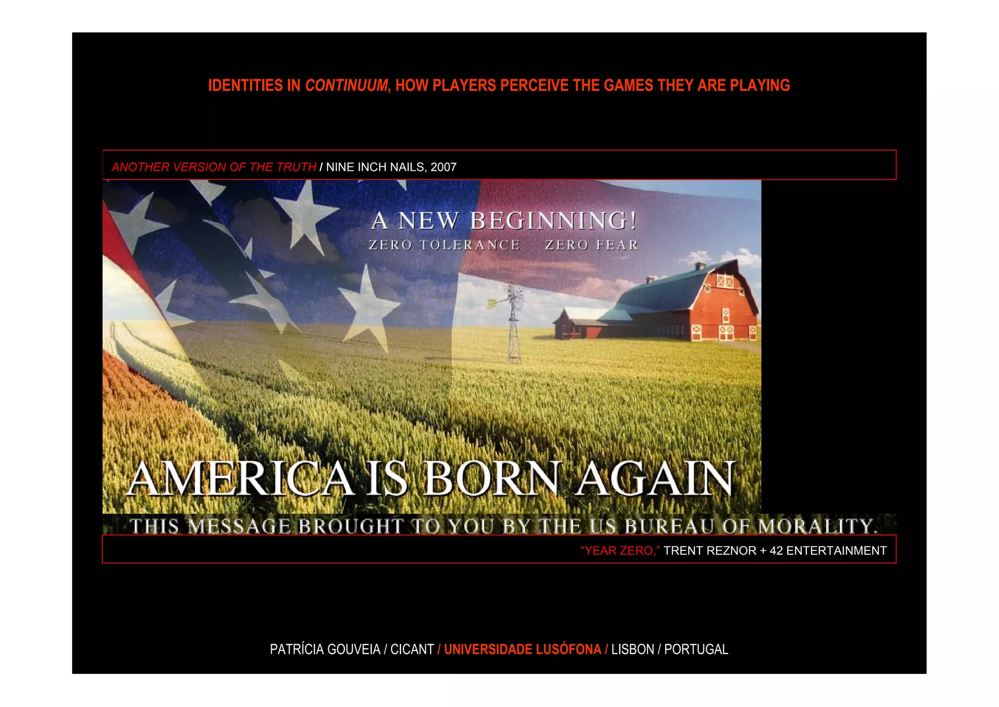 IDENTITIES IN CONTINUUM, HOW PLAYERS PERCEIVE THE GAMES THEY ARE PLAYING



ANOTHER VERSION OF THE TRUTH / NINE INCH NAILS, 2007




                                                                     “YEAR ZERO,” TRENT REZNOR + 42 ENTERTAINMENT




                       PATRÍCIA GOUVEIA / CICANT / UNIVERSIDADE LUSÓFONA / LISBON / PORTUGAL
 