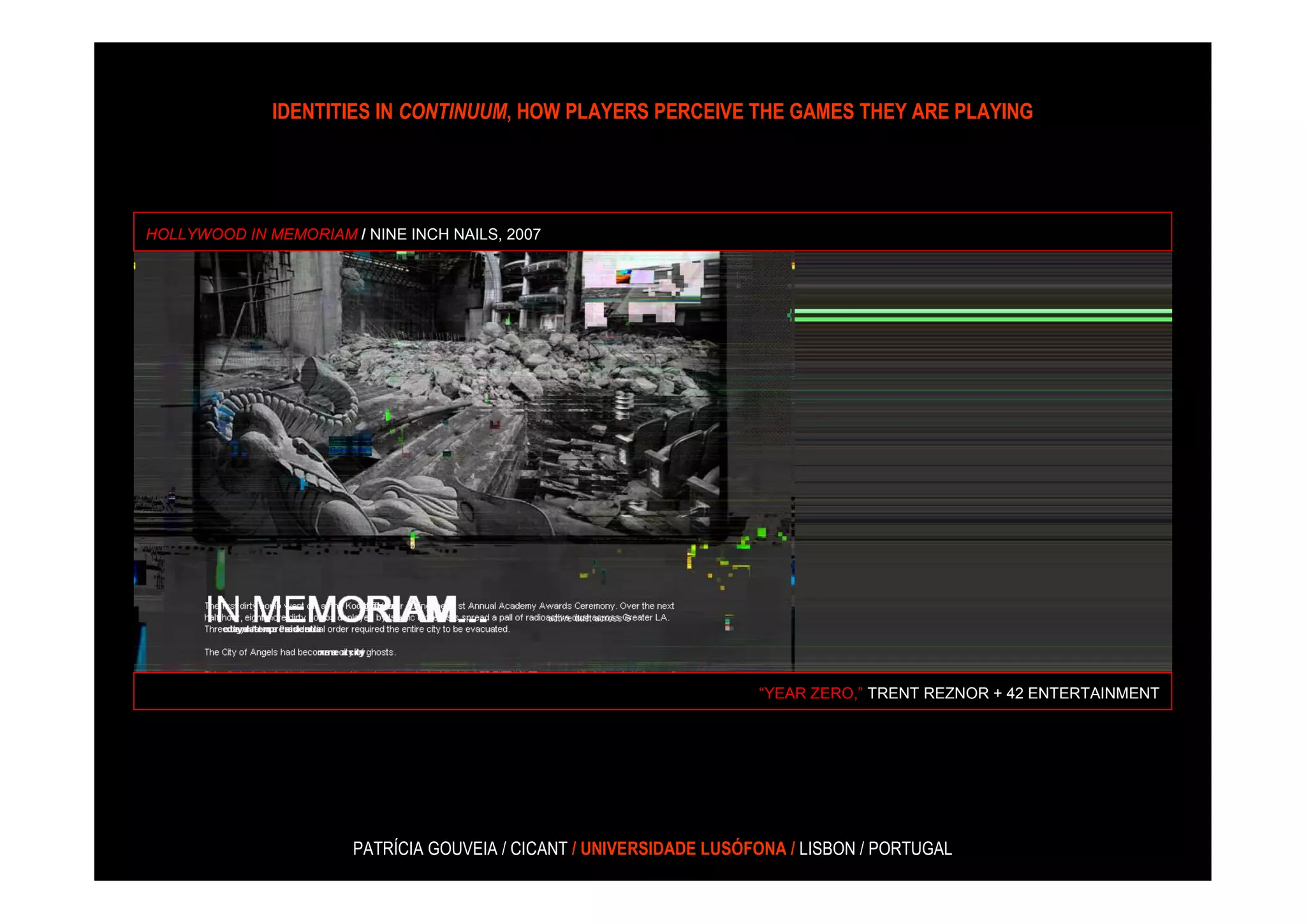 IDENTITIES IN CONTINUUM, HOW PLAYERS PERCEIVE THE GAMES THEY ARE PLAYING




HOLLYWOOD IN MEMORIAM / NINE INCH NAILS, 2007




                                                                     “YEAR ZERO,” TRENT REZNOR + 42 ENTERTAINMENT




                       PATRÍCIA GOUVEIA / CICANT / UNIVERSIDADE LUSÓFONA / LISBON / PORTUGAL
 