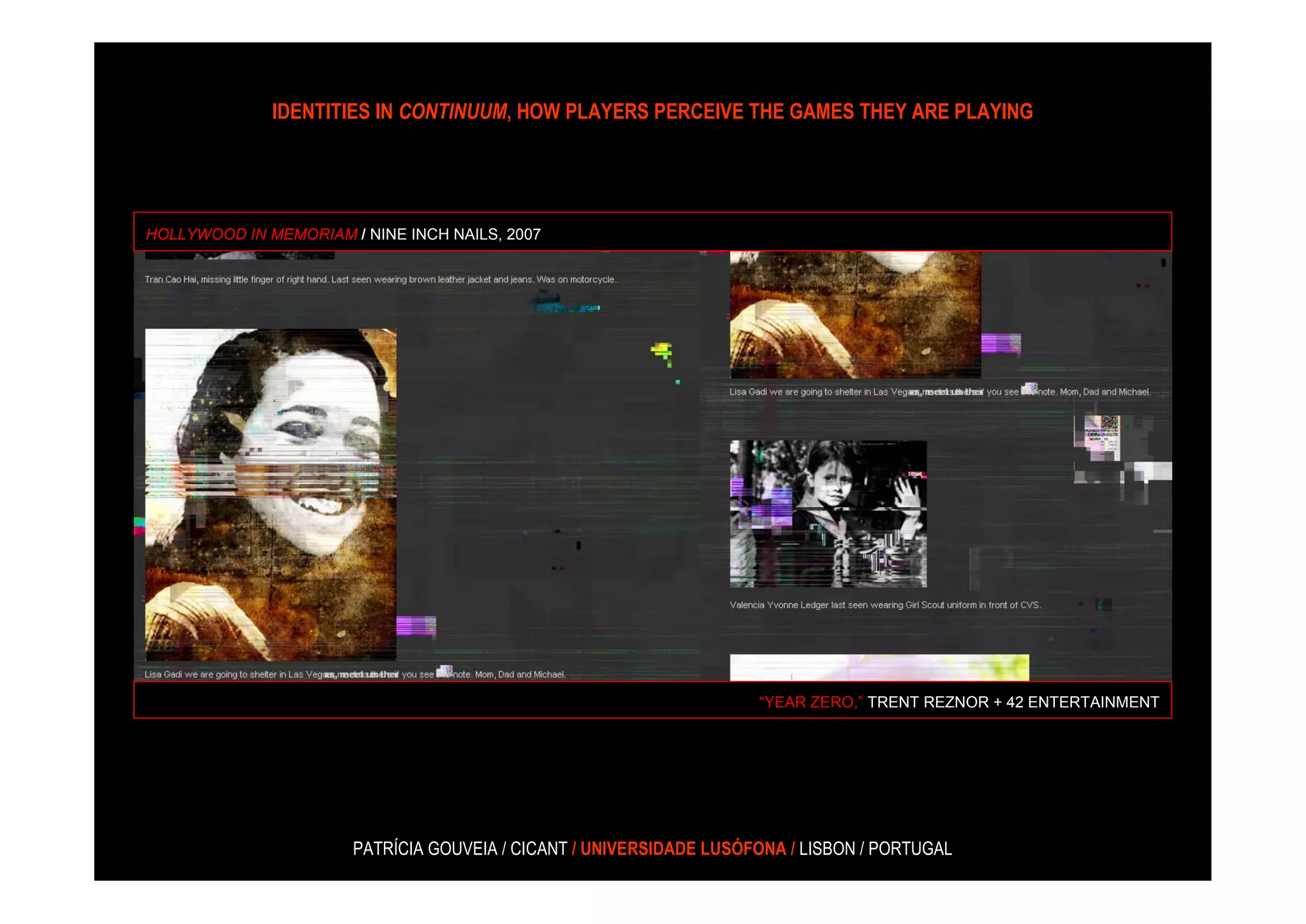 IDENTITIES IN CONTINUUM, HOW PLAYERS PERCEIVE THE GAMES THEY ARE PLAYING




HOLLYWOOD IN MEMORIAM / NINE INCH NAILS, 2007




                                                                     “YEAR ZERO,” TRENT REZNOR + 42 ENTERTAINMENT




                       PATRÍCIA GOUVEIA / CICANT / UNIVERSIDADE LUSÓFONA / LISBON / PORTUGAL
 