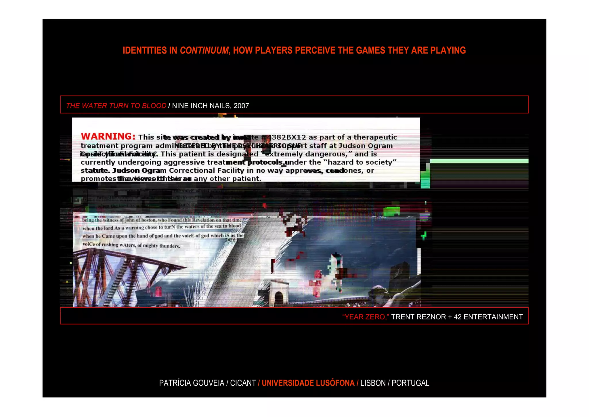 IDENTITIES IN CONTINUUM, HOW PLAYERS PERCEIVE THE GAMES THEY ARE PLAYING




THE WATER TURN TO BLOOD / NINE INCH NAILS, 2007




                                                                     “YEAR ZERO,” TRENT REZNOR + 42 ENTERTAINMENT




                       PATRÍCIA GOUVEIA / CICANT / UNIVERSIDADE LUSÓFONA / LISBON / PORTUGAL
 