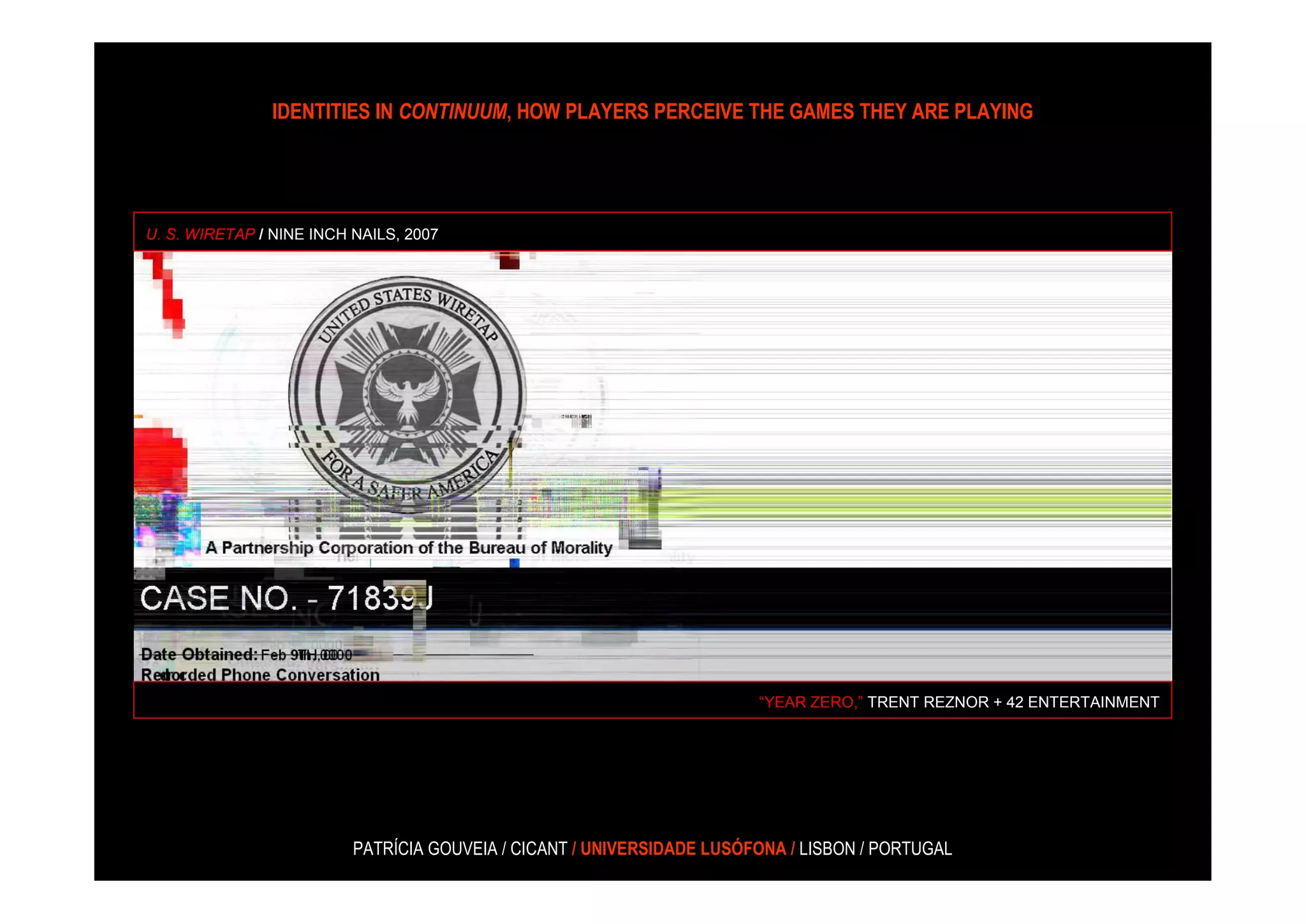 IDENTITIES IN CONTINUUM, HOW PLAYERS PERCEIVE THE GAMES THEY ARE PLAYING




U. S. WIRETAP / NINE INCH NAILS, 2007




                                                                        “YEAR ZERO,” TRENT REZNOR + 42 ENTERTAINMENT




                          PATRÍCIA GOUVEIA / CICANT / UNIVERSIDADE LUSÓFONA / LISBON / PORTUGAL
 