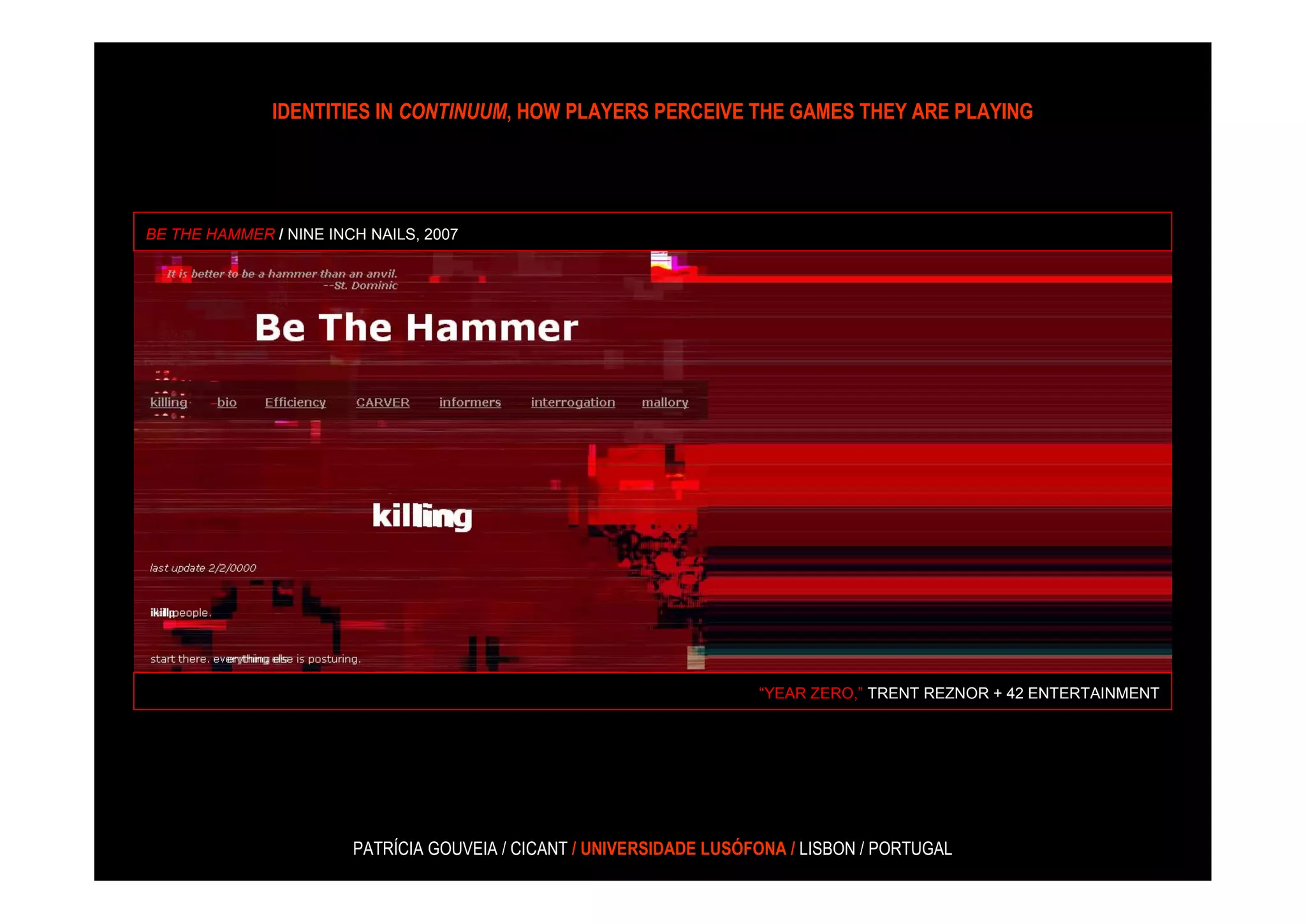 IDENTITIES IN CONTINUUM, HOW PLAYERS PERCEIVE THE GAMES THEY ARE PLAYING




BE THE HAMMER / NINE INCH NAILS, 2007




                                                                      “YEAR ZERO,” TRENT REZNOR + 42 ENTERTAINMENT




                        PATRÍCIA GOUVEIA / CICANT / UNIVERSIDADE LUSÓFONA / LISBON / PORTUGAL
 
