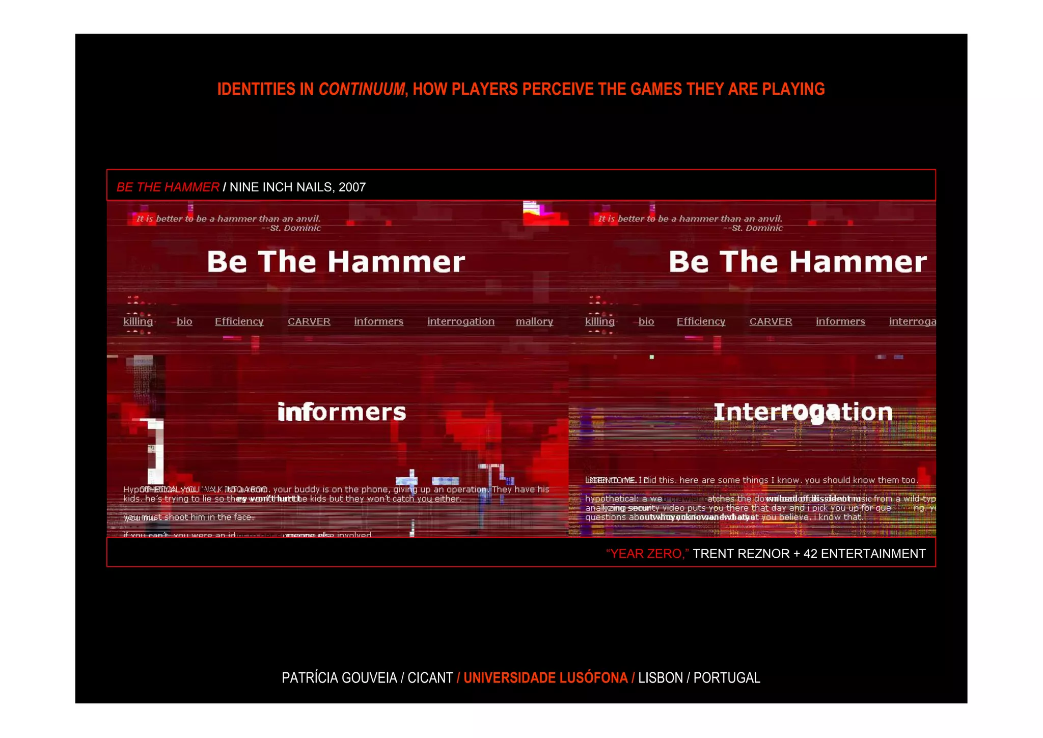 IDENTITIES IN CONTINUUM, HOW PLAYERS PERCEIVE THE GAMES THEY ARE PLAYING




BE THE HAMMER / NINE INCH NAILS, 2007




                                                                      “YEAR ZERO,” TRENT REZNOR + 42 ENTERTAINMENT




                        PATRÍCIA GOUVEIA / CICANT / UNIVERSIDADE LUSÓFONA / LISBON / PORTUGAL
 