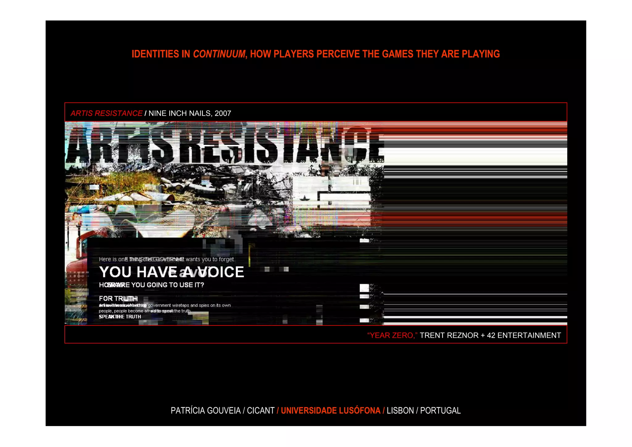 IDENTITIES IN CONTINUUM, HOW PLAYERS PERCEIVE THE GAMES THEY ARE PLAYING




ARTIS RESISTANCE / NINE INCH NAILS, 2007




                                                                      “YEAR ZERO,” TRENT REZNOR + 42 ENTERTAINMENT




                        PATRÍCIA GOUVEIA / CICANT / UNIVERSIDADE LUSÓFONA / LISBON / PORTUGAL
 
