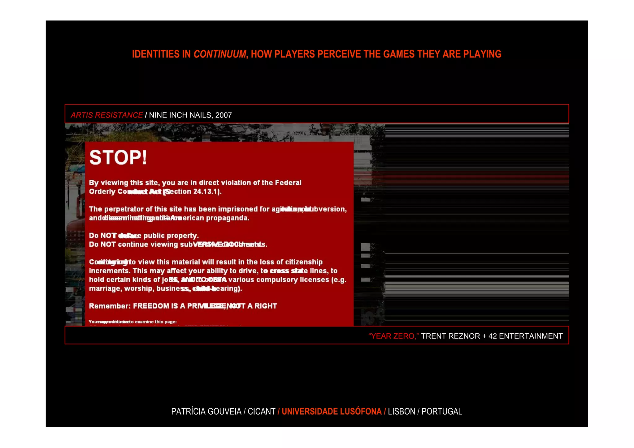 IDENTITIES IN CONTINUUM, HOW PLAYERS PERCEIVE THE GAMES THEY ARE PLAYING




ARTIS RESISTANCE / NINE INCH NAILS, 2007




                                                                      “YEAR ZERO,” TRENT REZNOR + 42 ENTERTAINMENT




                        PATRÍCIA GOUVEIA / CICANT / UNIVERSIDADE LUSÓFONA / LISBON / PORTUGAL
 