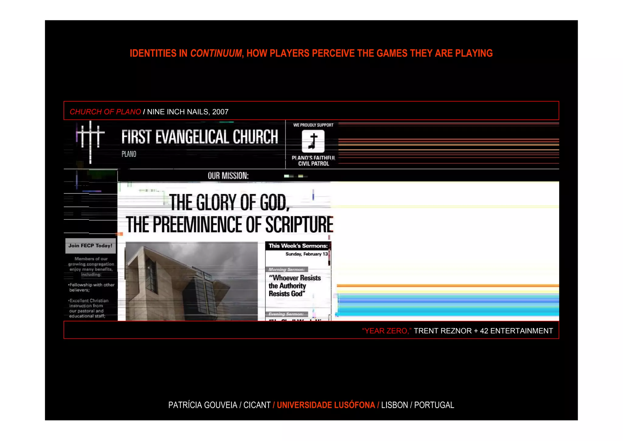 IDENTITIES IN CONTINUUM, HOW PLAYERS PERCEIVE THE GAMES THEY ARE PLAYING




CHURCH OF PLANO / NINE INCH NAILS, 2007




                                                                      “YEAR ZERO,” TRENT REZNOR + 42 ENTERTAINMENT




                        PATRÍCIA GOUVEIA / CICANT / UNIVERSIDADE LUSÓFONA / LISBON / PORTUGAL
 
