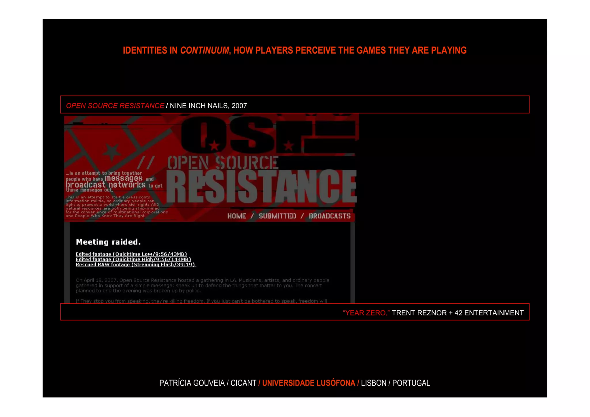 IDENTITIES IN CONTINUUM, HOW PLAYERS PERCEIVE THE GAMES THEY ARE PLAYING




OPEN SOURCE RESISTANCE / NINE INCH NAILS, 2007




                                                                     “YEAR ZERO,” TRENT REZNOR + 42 ENTERTAINMENT




                       PATRÍCIA GOUVEIA / CICANT / UNIVERSIDADE LUSÓFONA / LISBON / PORTUGAL
 