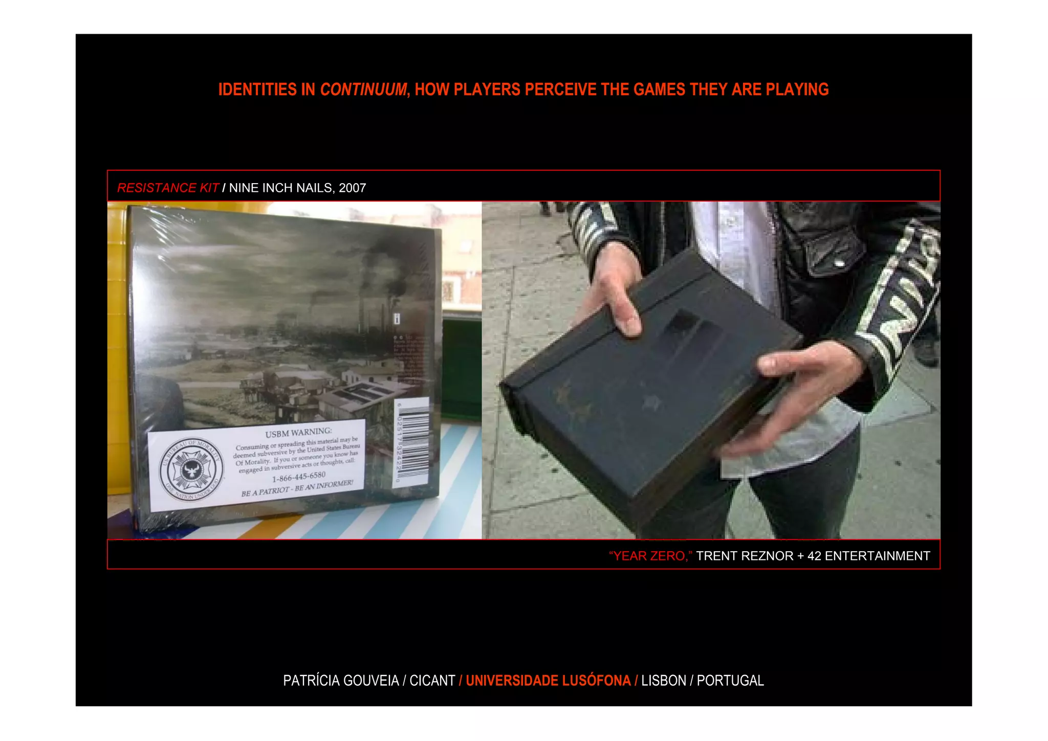 IDENTITIES IN CONTINUUM, HOW PLAYERS PERCEIVE THE GAMES THEY ARE PLAYING




RESISTANCE KIT / NINE INCH NAILS, 2007




                                                                       “YEAR ZERO,” TRENT REZNOR + 42 ENTERTAINMENT




                         PATRÍCIA GOUVEIA / CICANT / UNIVERSIDADE LUSÓFONA / LISBON / PORTUGAL
 