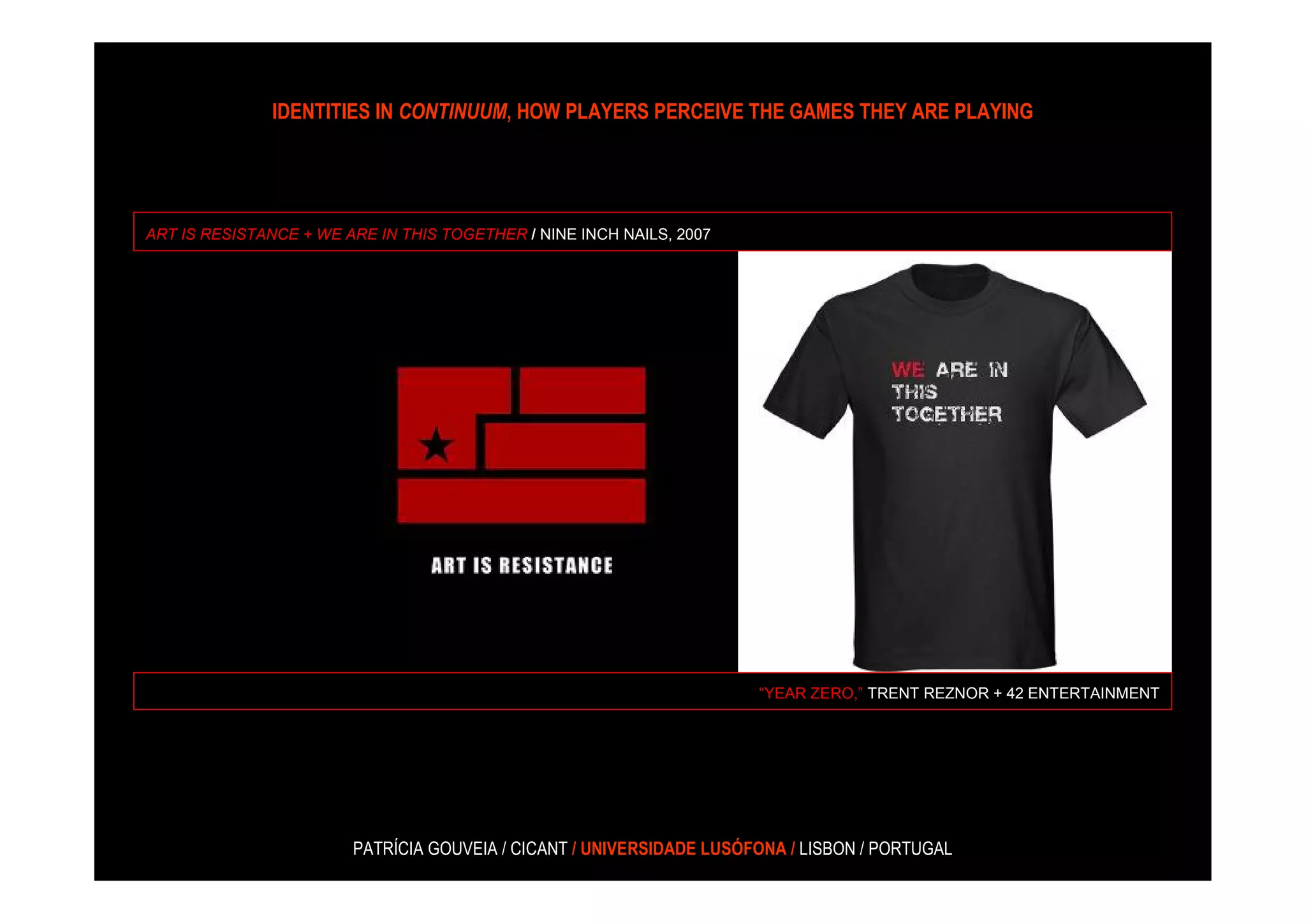 IDENTITIES IN CONTINUUM, HOW PLAYERS PERCEIVE THE GAMES THEY ARE PLAYING




ART IS RESISTANCE + WE ARE IN THIS TOGETHER / NINE INCH NAILS, 2007




                                                                      “YEAR ZERO,” TRENT REZNOR + 42 ENTERTAINMENT




                        PATRÍCIA GOUVEIA / CICANT / UNIVERSIDADE LUSÓFONA / LISBON / PORTUGAL
 