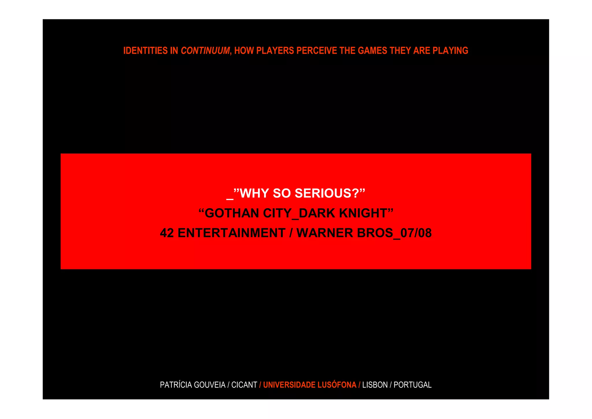 IDENTITIES IN CONTINUUM, HOW PLAYERS PERCEIVE THE GAMES THEY ARE PLAYING




                       _”WHY SO SERIOUS?”
                “GOTHAN CITY_DARK KNIGHT”
       42 ENTERTAINMENT / WARNER BROS_07/08




       PATRÍCIA GOUVEIA / CICANT / UNIVERSIDADE LUSÓFONA / LISBON / PORTUGAL
 