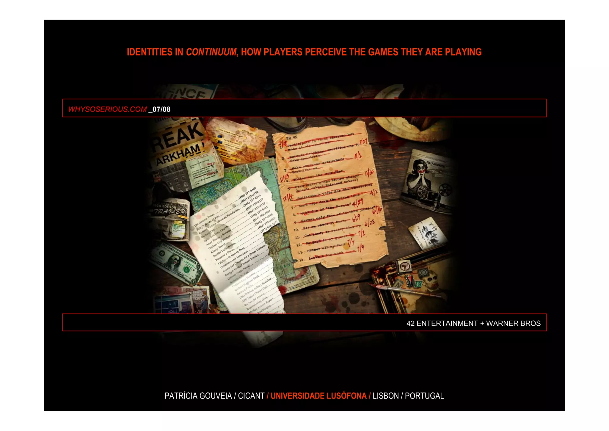 IDENTITIES IN CONTINUUM, HOW PLAYERS PERCEIVE THE GAMES THEY ARE PLAYING




WHYSOSERIOUS.COM _07/08




                                                                                42 ENTERTAINMENT + WARNER BROS




                     PATRÍCIA GOUVEIA / CICANT / UNIVERSIDADE LUSÓFONA / LISBON / PORTUGAL
 