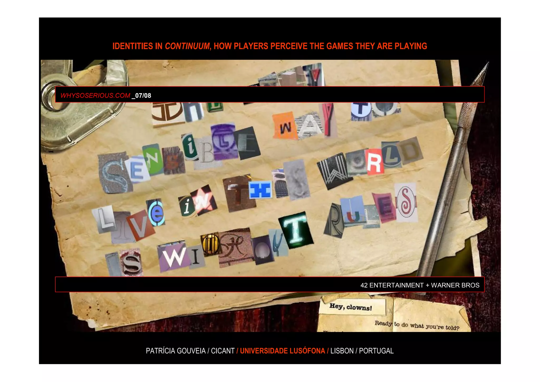 IDENTITIES IN CONTINUUM, HOW PLAYERS PERCEIVE THE GAMES THEY ARE PLAYING




WHYSOSERIOUS.COM _07/08




                                                                                42 ENTERTAINMENT + WARNER BROS




                     PATRÍCIA GOUVEIA / CICANT / UNIVERSIDADE LUSÓFONA / LISBON / PORTUGAL
 
