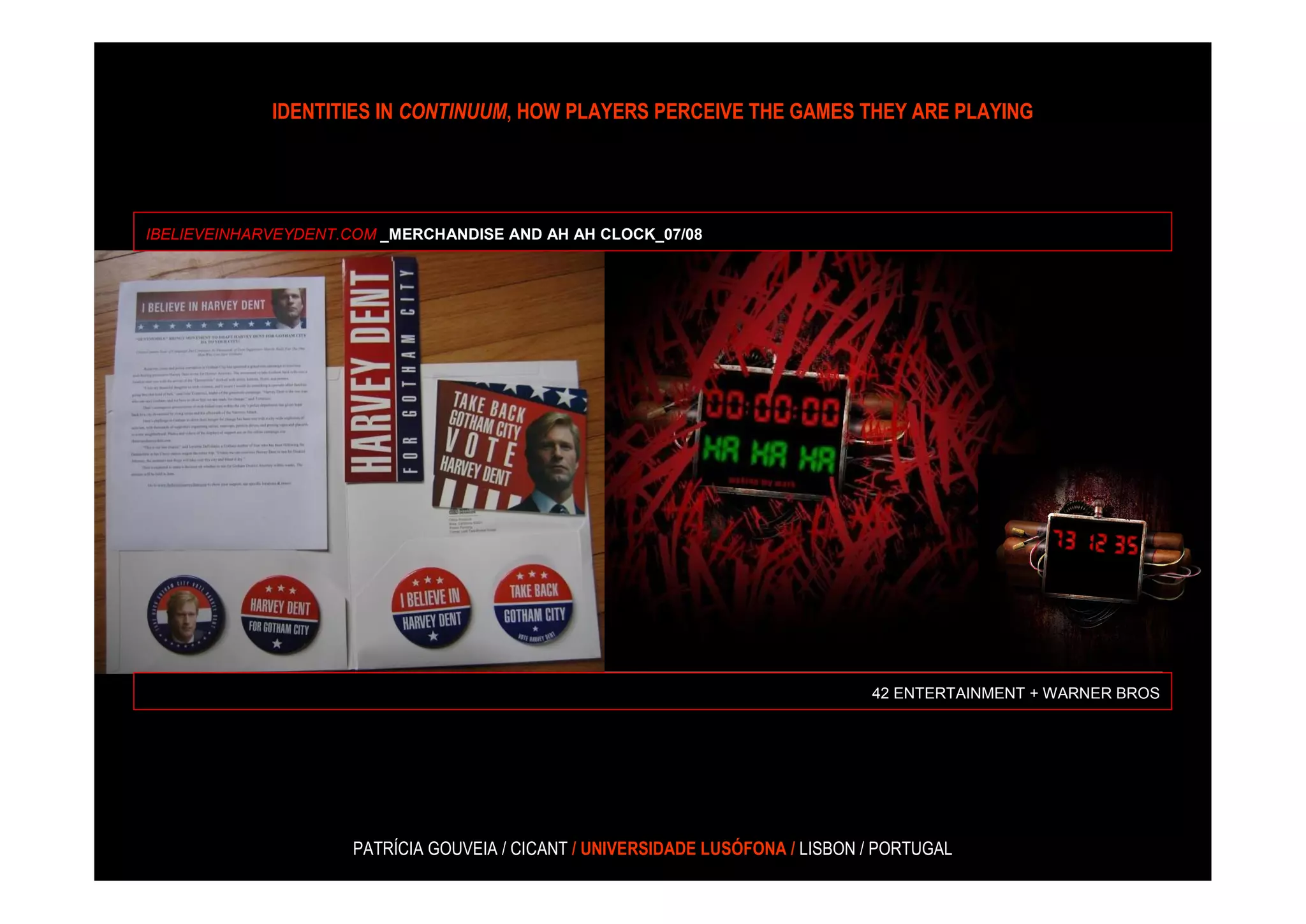 IDENTITIES IN CONTINUUM, HOW PLAYERS PERCEIVE THE GAMES THEY ARE PLAYING




IBELIEVEINHARVEYDENT.COM _MERCHANDISE AND AH AH CLOCK_07/08




                                                                                42 ENTERTAINMENT + WARNER BROS




                     PATRÍCIA GOUVEIA / CICANT / UNIVERSIDADE LUSÓFONA / LISBON / PORTUGAL
 