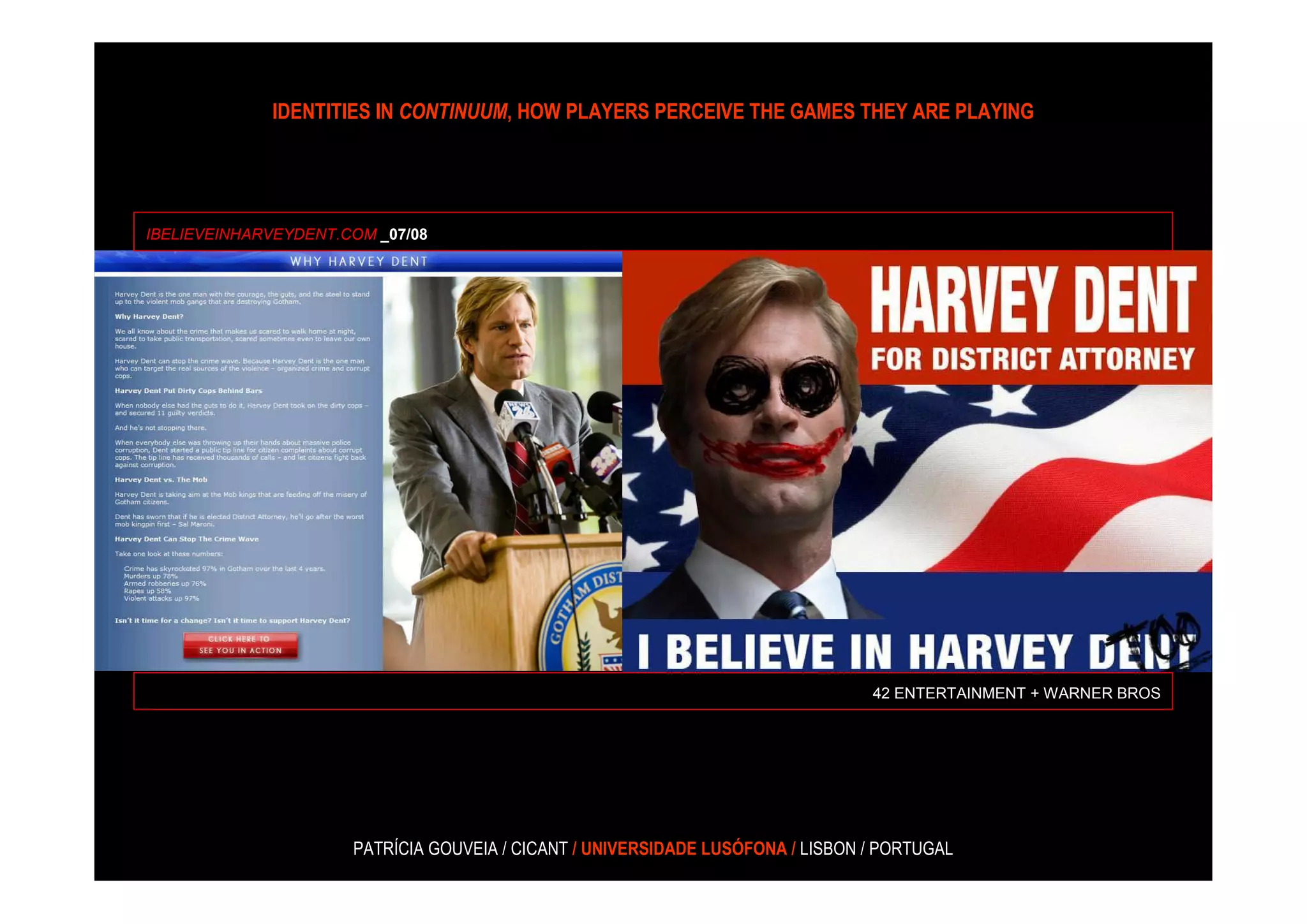 IDENTITIES IN CONTINUUM, HOW PLAYERS PERCEIVE THE GAMES THEY ARE PLAYING




IBELIEVEINHARVEYDENT.COM _07/08




                                                                                 42 ENTERTAINMENT + WARNER BROS




                      PATRÍCIA GOUVEIA / CICANT / UNIVERSIDADE LUSÓFONA / LISBON / PORTUGAL
 