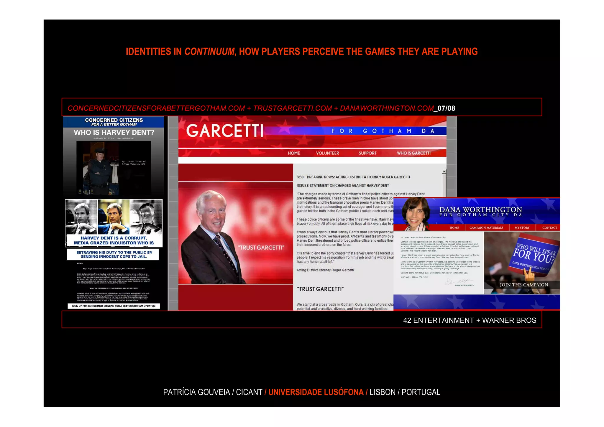 IDENTITIES IN CONTINUUM, HOW PLAYERS PERCEIVE THE GAMES THEY ARE PLAYING




CONCERNEDCITIZENSFORABETTERGOTHAM.COM + TRUSTGARCETTI.COM + DANAWORTHINGTON.COM_07/08




                                                                               42 ENTERTAINMENT + WARNER BROS




                    PATRÍCIA GOUVEIA / CICANT / UNIVERSIDADE LUSÓFONA / LISBON / PORTUGAL
 