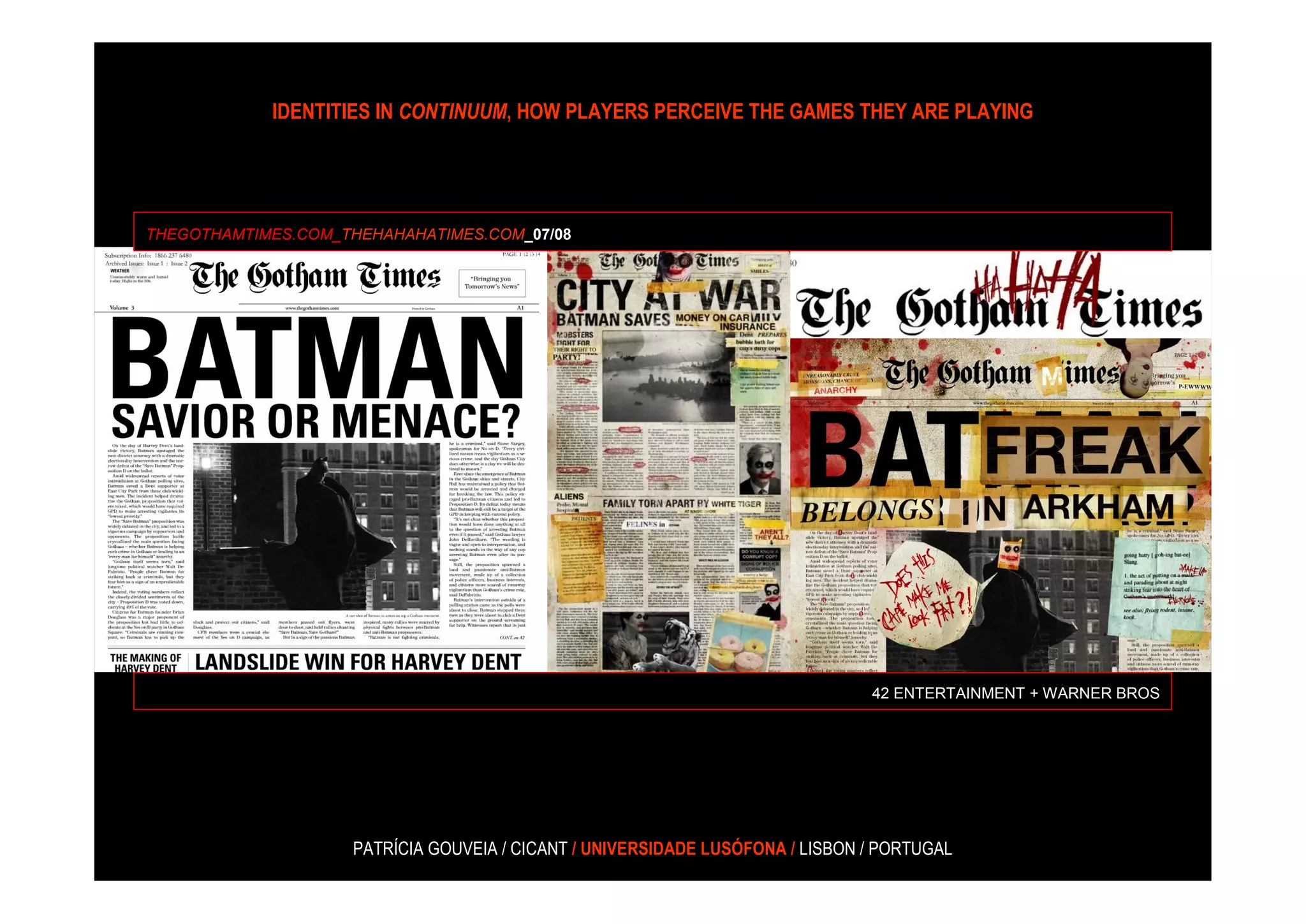 IDENTITIES IN CONTINUUM, HOW PLAYERS PERCEIVE THE GAMES THEY ARE PLAYING




THEGOTHAMTIMES.COM_THEHAHAHATIMES.COM_07/08




                                                                               42 ENTERTAINMENT + WARNER BROS




                    PATRÍCIA GOUVEIA / CICANT / UNIVERSIDADE LUSÓFONA / LISBON / PORTUGAL
 