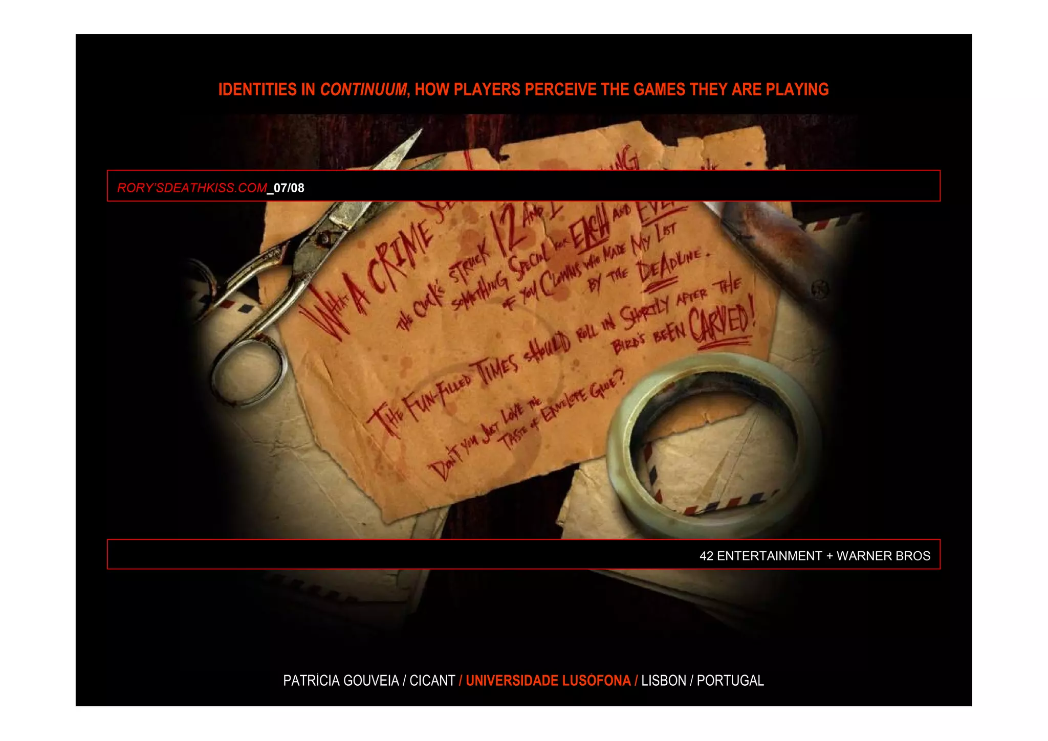 IDENTITIES IN CONTINUUM, HOW PLAYERS PERCEIVE THE GAMES THEY ARE PLAYING




RORY’SDEATHKISS.COM_07/08




                                                                                 42 ENTERTAINMENT + WARNER BROS




                      PATRÍCIA GOUVEIA / CICANT / UNIVERSIDADE LUSÓFONA / LISBON / PORTUGAL
 