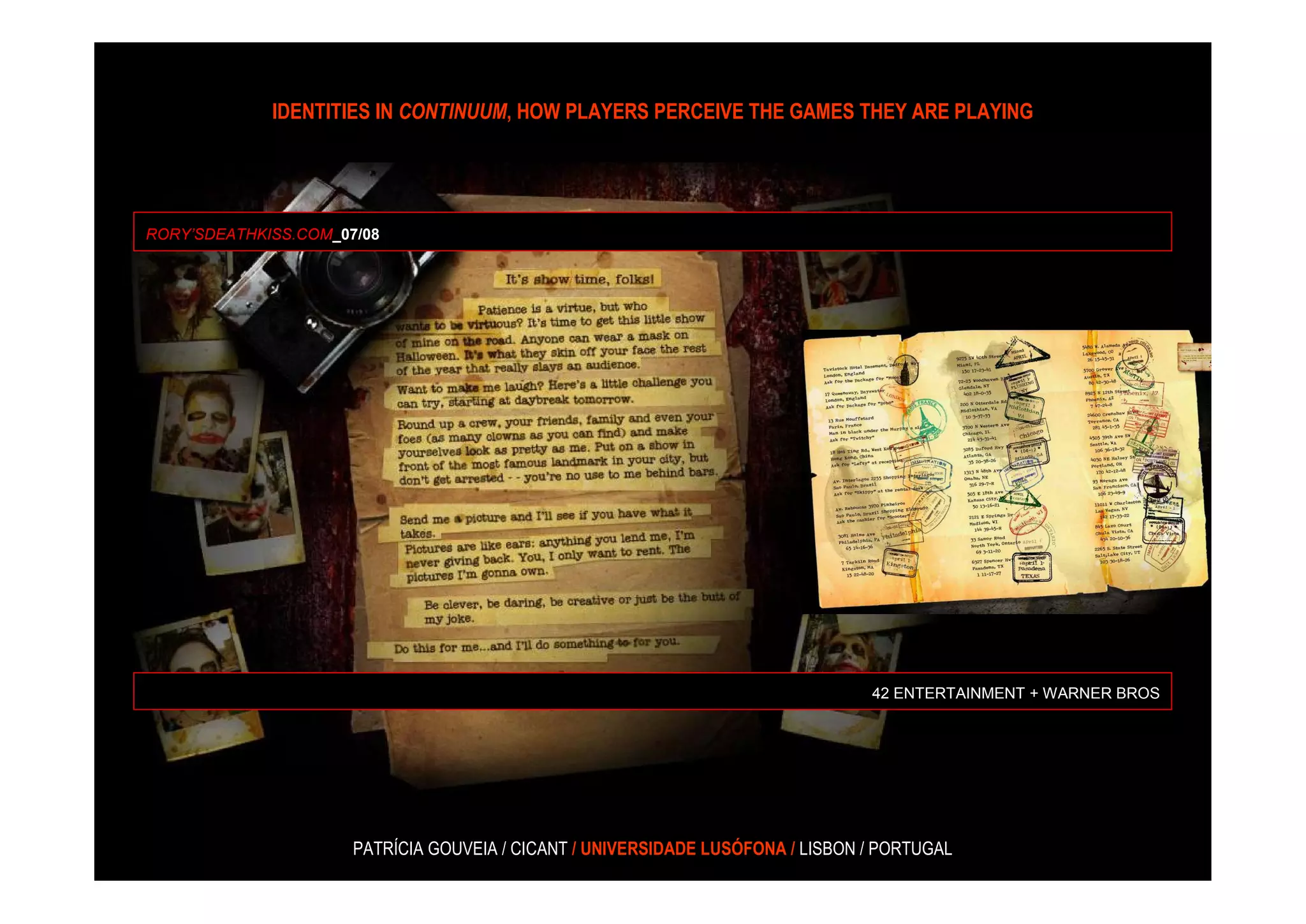 IDENTITIES IN CONTINUUM, HOW PLAYERS PERCEIVE THE GAMES THEY ARE PLAYING




RORY’SDEATHKISS.COM_07/08




                                                                                 42 ENTERTAINMENT + WARNER BROS




                      PATRÍCIA GOUVEIA / CICANT / UNIVERSIDADE LUSÓFONA / LISBON / PORTUGAL
 