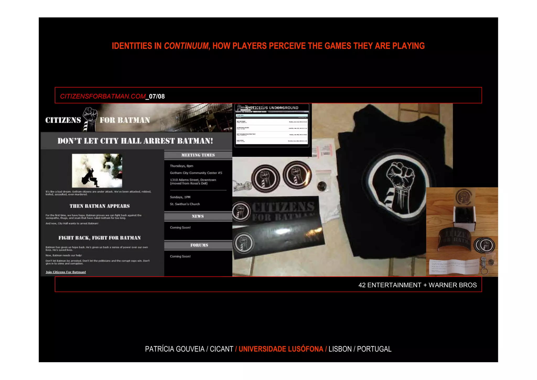 IDENTITIES IN CONTINUUM, HOW PLAYERS PERCEIVE THE GAMES THEY ARE PLAYING




CITIZENSFORBATMAN.COM_07/08




                                                                                42 ENTERTAINMENT + WARNER BROS




                     PATRÍCIA GOUVEIA / CICANT / UNIVERSIDADE LUSÓFONA / LISBON / PORTUGAL
 