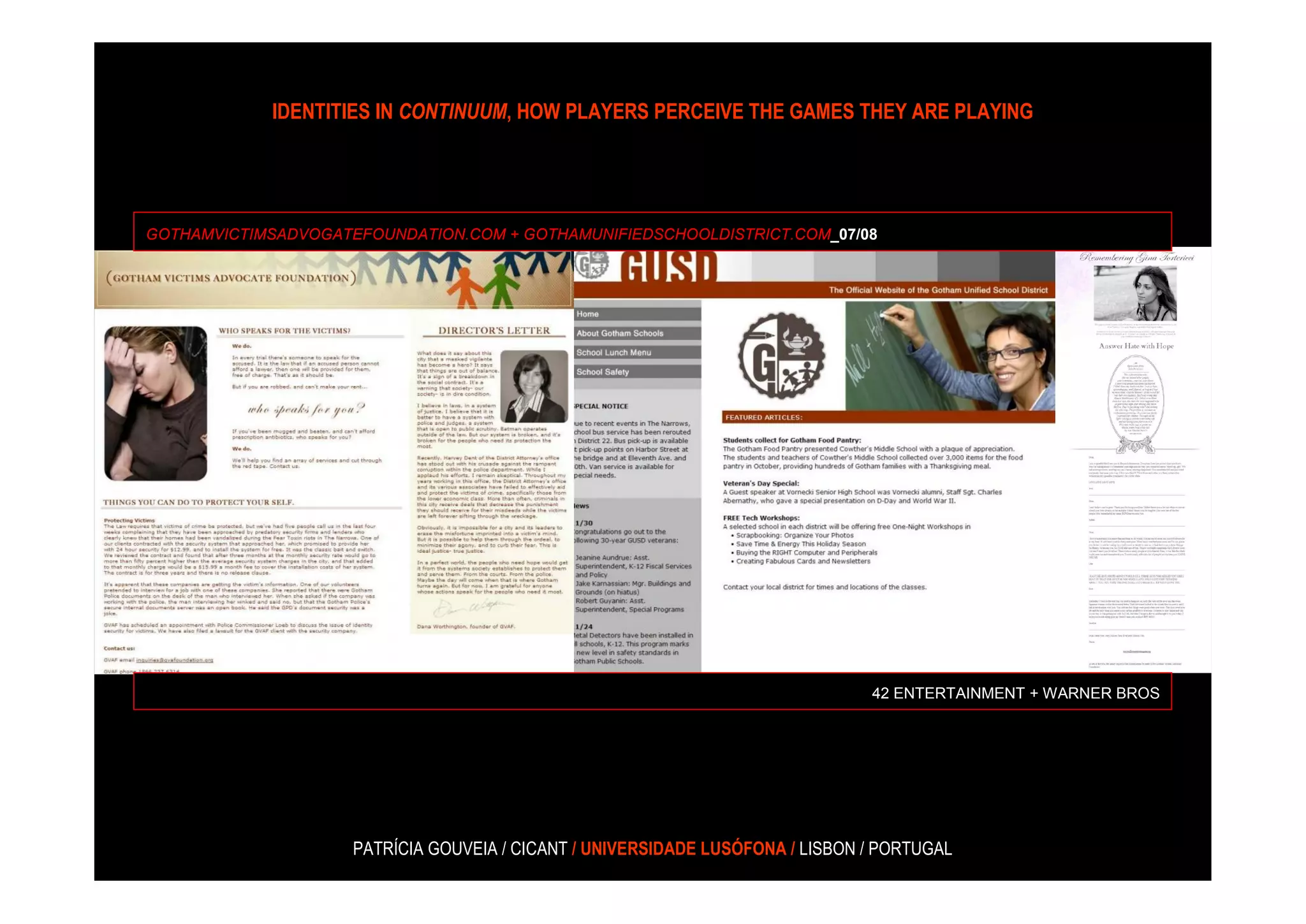 IDENTITIES IN CONTINUUM, HOW PLAYERS PERCEIVE THE GAMES THEY ARE PLAYING




GOTHAMVICTIMSADVOGATEFOUNDATION.COM + GOTHAMUNIFIEDSCHOOLDISTRICT.COM_07/08




                                                                                42 ENTERTAINMENT + WARNER BROS




                     PATRÍCIA GOUVEIA / CICANT / UNIVERSIDADE LUSÓFONA / LISBON / PORTUGAL
 