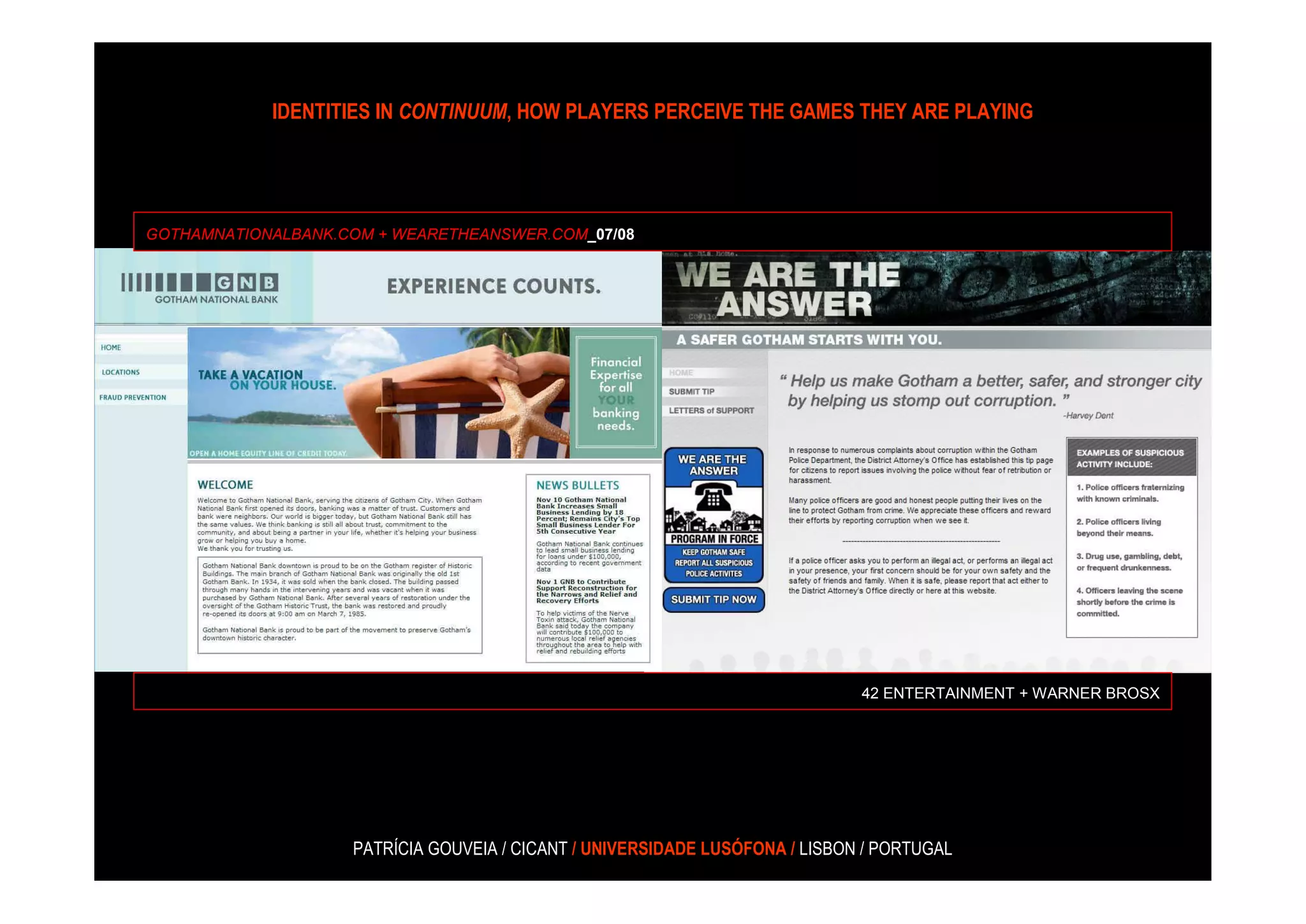 IDENTITIES IN CONTINUUM, HOW PLAYERS PERCEIVE THE GAMES THEY ARE PLAYING




GOTHAMNATIONALBANK.COM + WEARETHEANSWER.COM_07/08




                                                                              42 ENTERTAINMENT + WARNER BROSX




                    PATRÍCIA GOUVEIA / CICANT / UNIVERSIDADE LUSÓFONA / LISBON / PORTUGAL
 