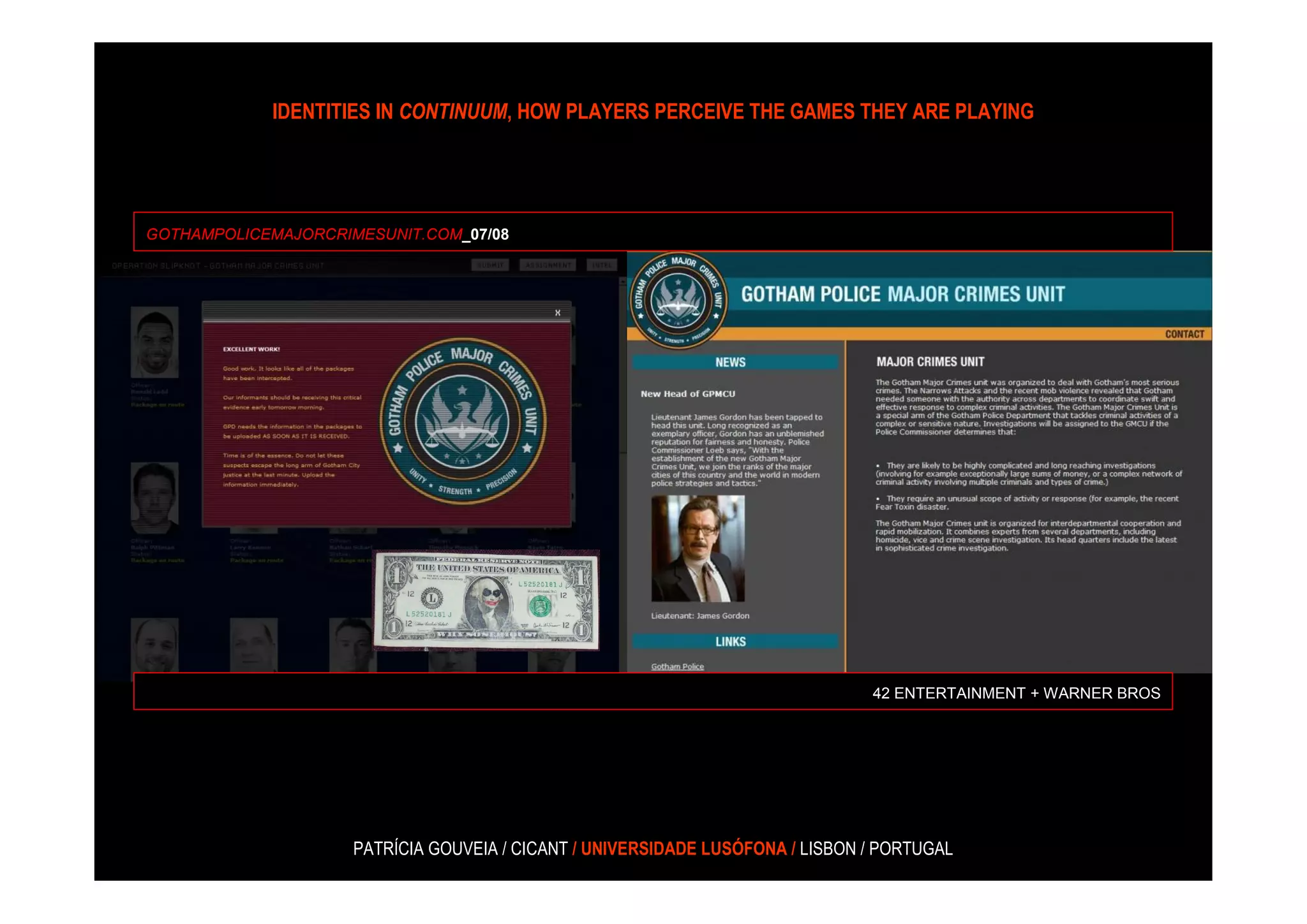 IDENTITIES IN CONTINUUM, HOW PLAYERS PERCEIVE THE GAMES THEY ARE PLAYING




GOTHAMPOLICEMAJORCRIMESUNIT.COM_07/08




                                                                                42 ENTERTAINMENT + WARNER BROS




                     PATRÍCIA GOUVEIA / CICANT / UNIVERSIDADE LUSÓFONA / LISBON / PORTUGAL
 