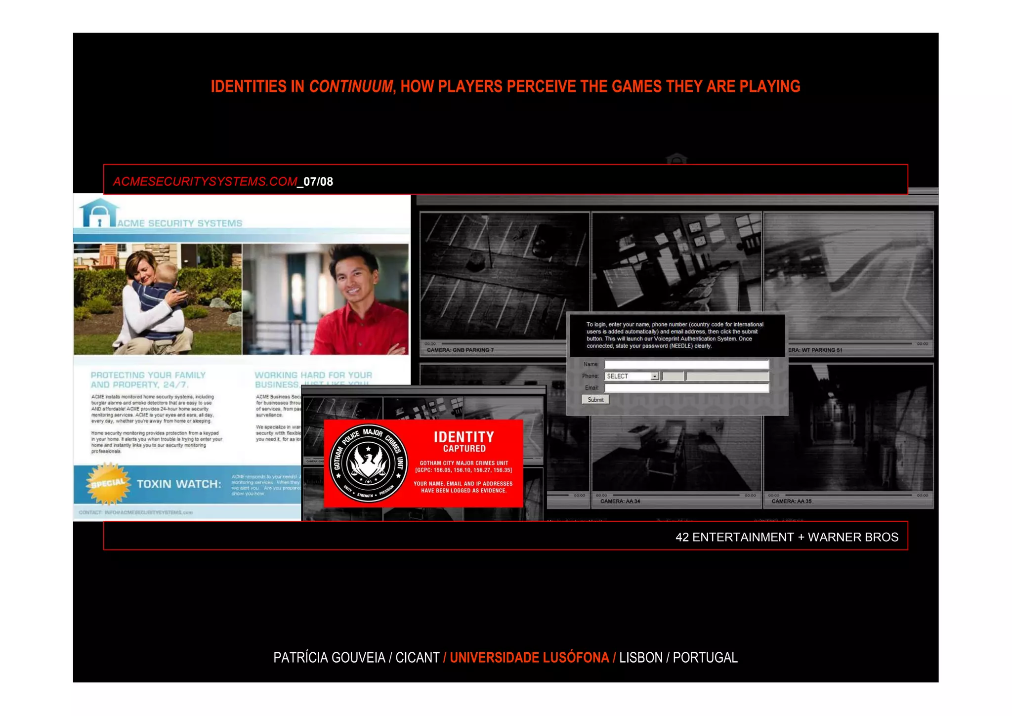 IDENTITIES IN CONTINUUM, HOW PLAYERS PERCEIVE THE GAMES THEY ARE PLAYING




ACMESECURITYSYSTEMS.COM_07/08




                                                                                42 ENTERTAINMENT + WARNER BROS




                     PATRÍCIA GOUVEIA / CICANT / UNIVERSIDADE LUSÓFONA / LISBON / PORTUGAL
 