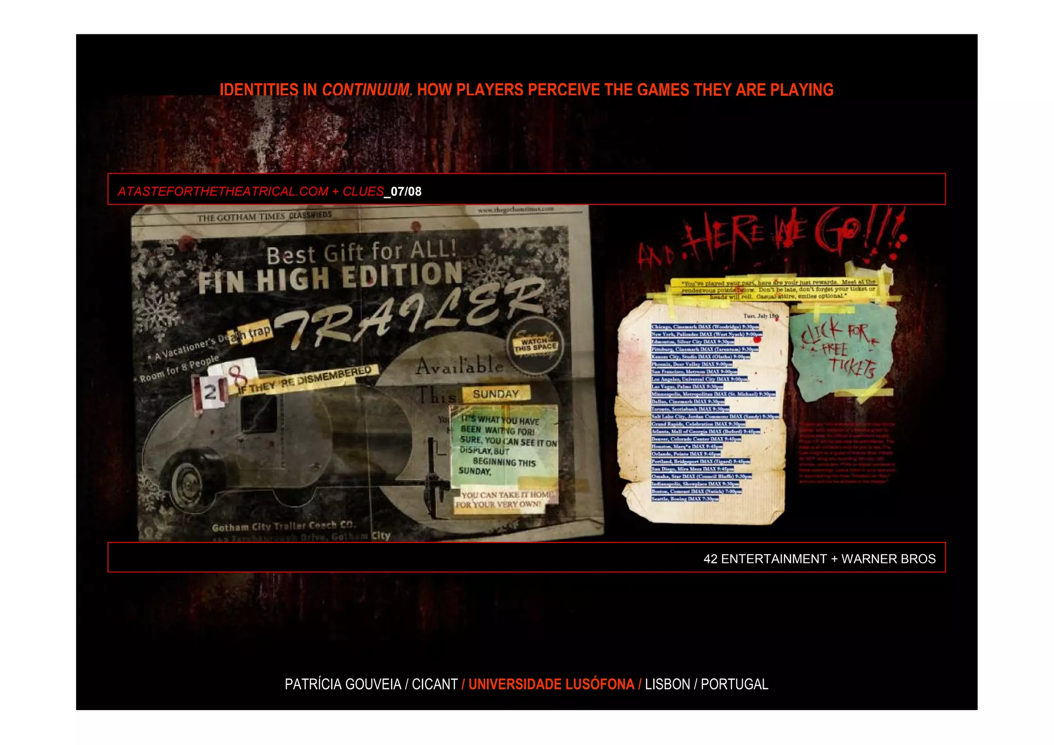 IDENTITIES IN CONTINUUM, HOW PLAYERS PERCEIVE THE GAMES THEY ARE PLAYING




ATASTEFORTHETHEATRICAL.COM + CLUES_07/08




                                                                                42 ENTERTAINMENT + WARNER BROS




                     PATRÍCIA GOUVEIA / CICANT / UNIVERSIDADE LUSÓFONA / LISBON / PORTUGAL
 